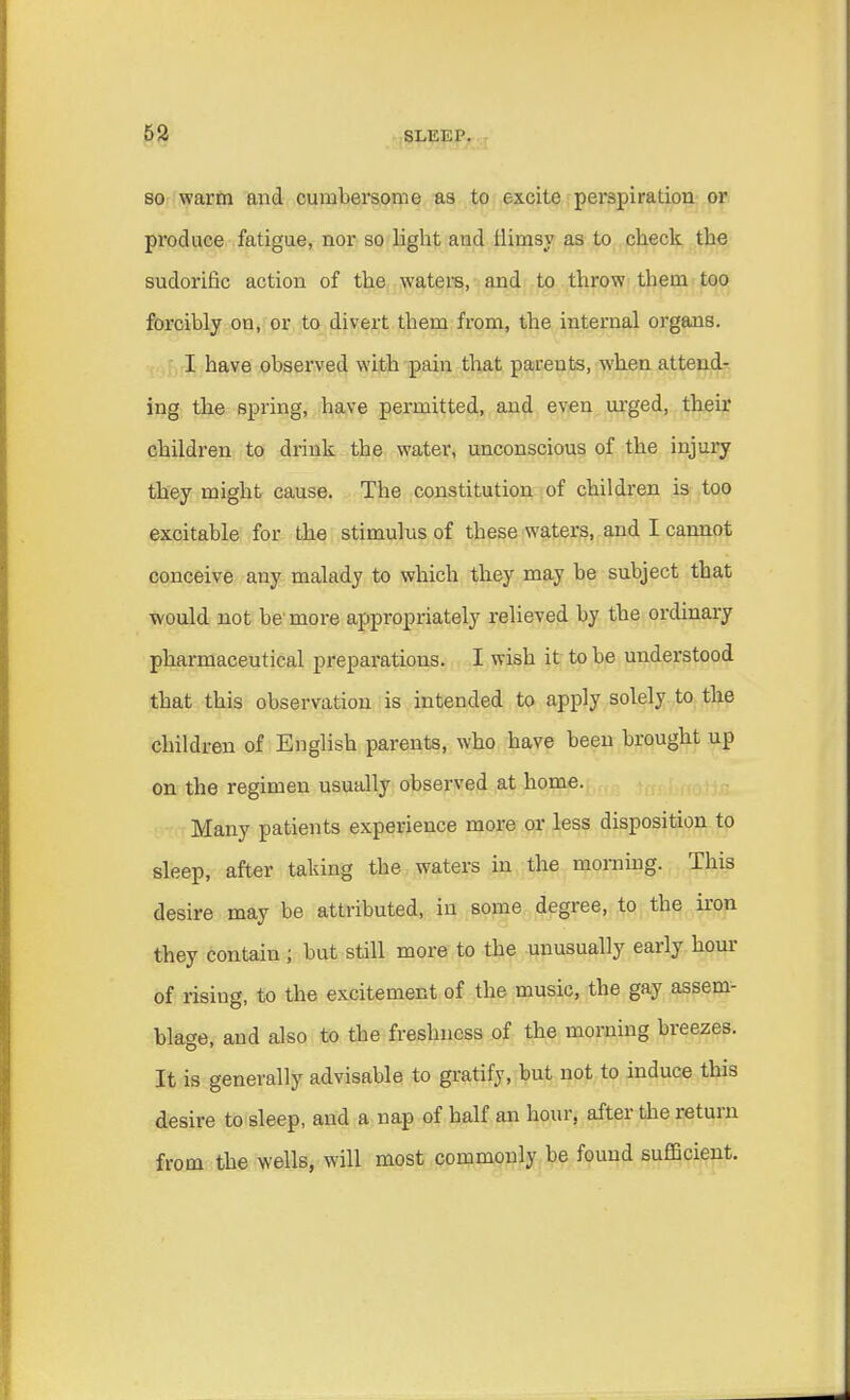 so warm and cumbersome as to excite perspiration or produce fatigue, nor so light and flimsy as to check the sudorific action of the waters, and to throw them too forcibly on, or to divert them from, the internal organs. I have observed with pain that parents, when attend- ing the spring, have permitted, and even urged, their children to drink the water, unconscious of the injury they might cause. The constitution of children is too excitable for the stimulus of these waters, and I cannot conceive any malady to which they may be subject that would not be'more appropriately relieved by the ordinary pharmaceutical preparations. I wish it to be understood that this observation is intended to apply solely to the children of English parents, who have been brought up on the regimen usually observed at home. Many patients experience more or less disposition to sleep, after taking the waters in the morning. This desire may be attributed, in some degree, to the iron they contain ; but still more to the unusually early hour of risiug, to the excitement of the music, the gay assem- blage, and also to the freshness of the morning breezes. It is generally advisable to gratify, but not to induce this desire to sleep, and a nap of half an hour, after the return from the wells, will most commonly be found sufficient.