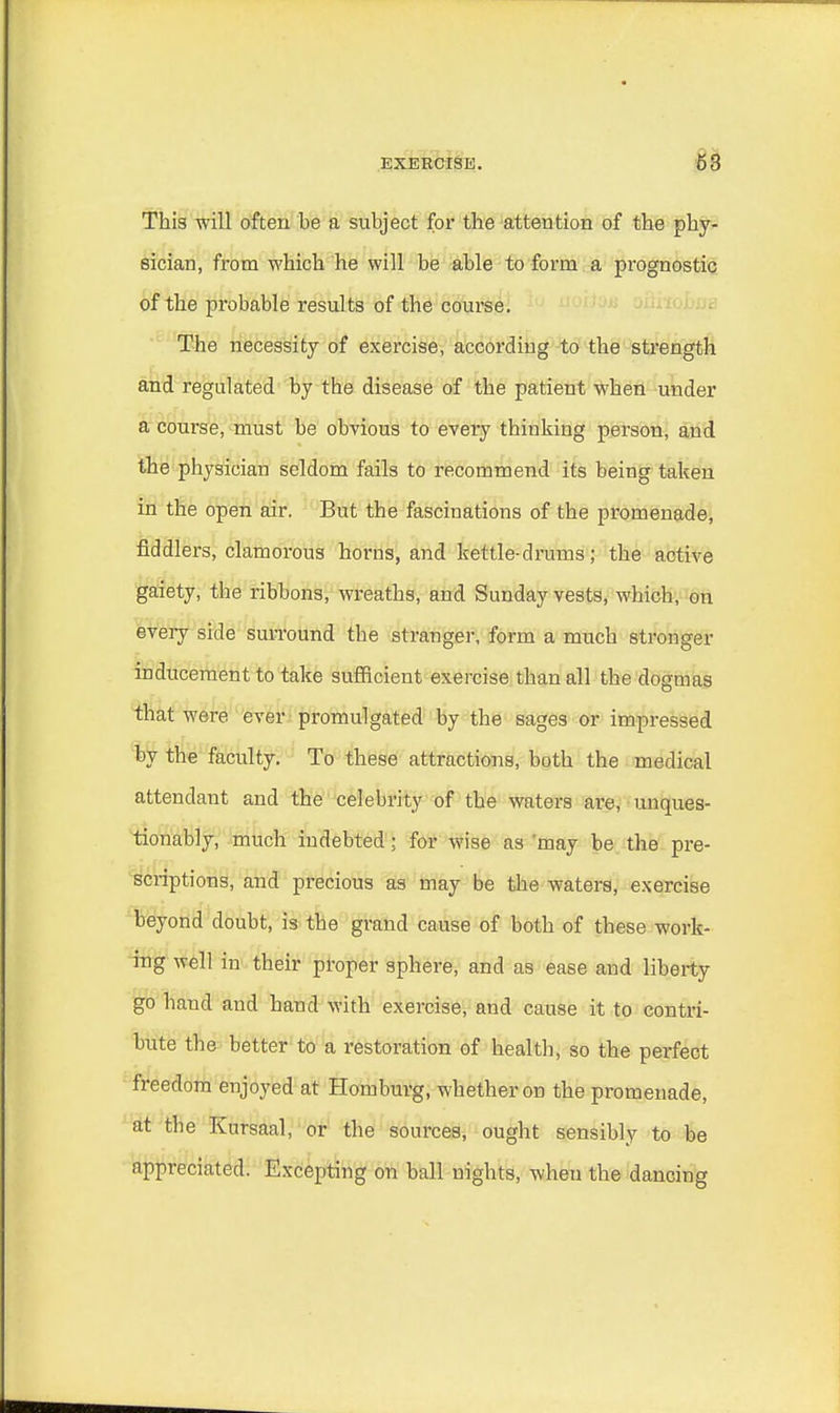 This will often be a subject for the attention of the phy- sician, from which he will be able to form a prognostic of the probable results of the course. The necessity of exercise, according to the strength and regulated by the disease of the patient when under a course, must be obvious to every thinking person, and the physician seldom fails to recommend its being taken in the open air. But the fascinations of the promenade, fiddlers, clamorous horns, and kettle-drums; the active gaiety, the ribbons, wreaths, and Sunday vests, which, on every side surround the stranger, form a much stronger inducement to take sufficient exercise than all the dogmas that were ever promulgated by the sages or impressed by the faculty. To these attractions, both the medical attendant and the celebrity of the waters are, unques- tionably, much indebted j for wise as 'may be the pre- scriptions, and precious as may be the waters, exercise beyond doubt, is the grand cause of both of these work- ing well in their proper sphere, and as ease and liberty go baud and hand with exercise, and cause it to contri- bute the better to a restoration of health, so the perfect freedom enjoyed at Homburg, whether on the promenade, at the Kursaal, or the sources, ought sensibly to be appreciated. Excepting on ball nights, when the dancing