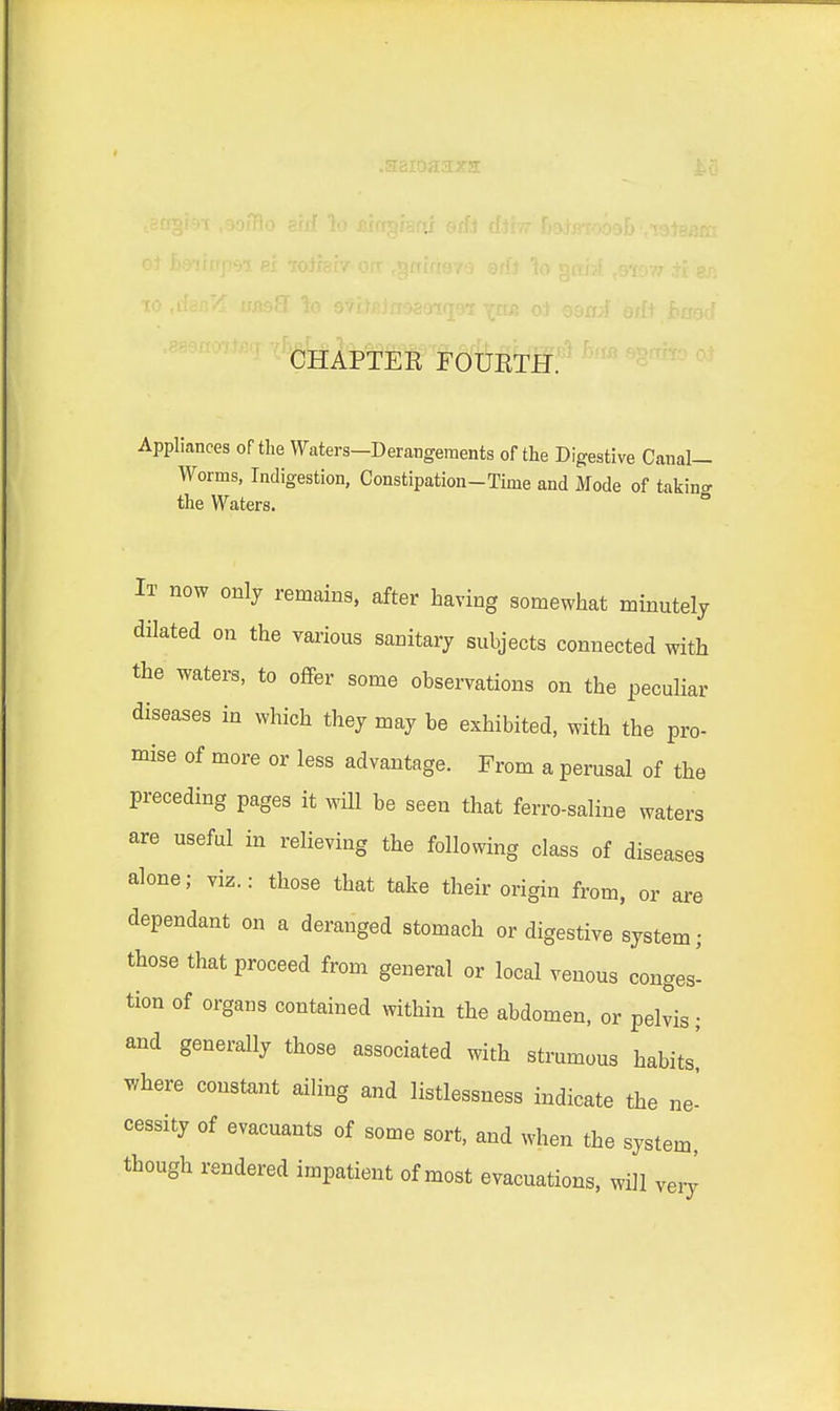 CHAPTER FOURTH. Appliances of the Waters—Derangements of the Digestive Canal- Worms, Indigestion, Constipation-Time and Mode of takina the Waters. ° It now only remains, after having somewhat minutely dilated on the various sanitary subjects connected with the waters, to offer some observations on the peculiar diseases in which they may be exhibited, with the pro- mise of more or less advantage. From a perusal of the preceding pages it will be seen that ferro-saline waters are useful in relieving the following class of diseases alone; viz.: those that take their origin from, or are dependant on a deranged stomach or digestive system; those that proceed from general or local venous conges- tion of organs contained within the abdomen, or pelvis; and generally those associated with strumous habits! where constant ailing and listlessness indicate the ne- cessity of evacuants of some sort, and when the system, though rendered impatient of most evacuations, will very