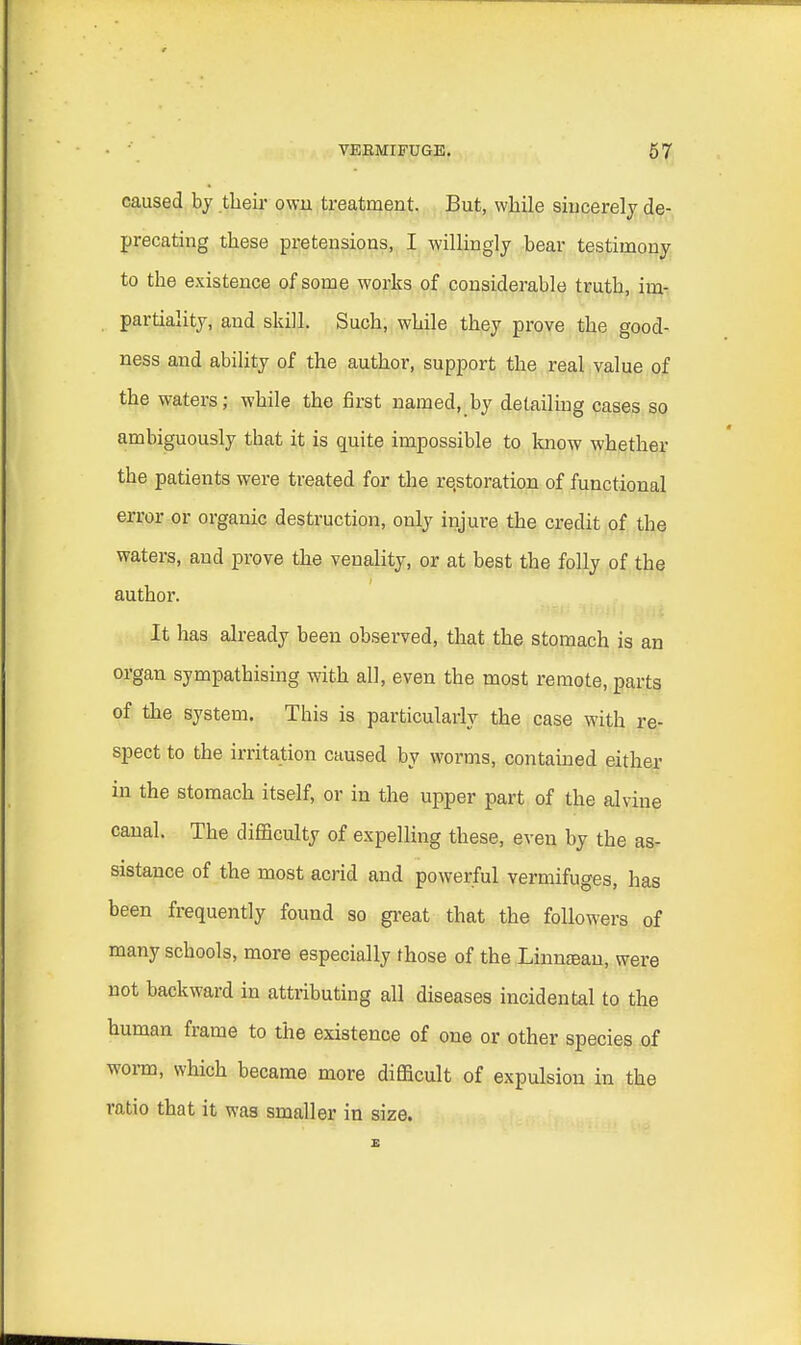 caused by their own treatment. But, while sincerely de- precating these pretensions, I willingly bear testimony to the existence of some works of considerable truth, im- partiality, and skill. Such, while they prove the good- ness and ability of the author, support the real value of the waters; while the first named, by detailing cases so ambiguously tbat it is quite impossible to know whether the patients were treated for the restoration of functional error or organic destruction, only injure the credit of the waters, and prove the venality, or at best the folly of the author. It has already been observed, that the stomach is an organ sympathising with all, even the most remote, parts of the system. This is particularly the case with re- spect to the irritation caused by worms, contained either in the stomach itself, or in the upper part of the alvine canal. The difficulty of expelling these, even by the as- sistance of the most acrid and powerful vermifuges, has been frequently found so great that the followers of many schools, more especially those of the Linnfean, were not backward in attributing all diseases incidental to the human frame to the existence of one or other species of worm, which became more difficult of expulsion in the ratio that it was smaller in size.
