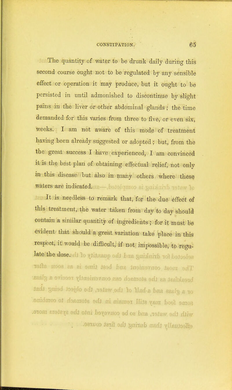 The quantity of water to be drunk daily during this second course ought not to be regulated by any sensible effect or operation it may produce, but it ought to be persisted in until admonished to discontinue by slight pains in the liver or other abdominal glands ; the time demanded for this varies from three to five, or even six, weeks. I am not aware of this mode of treatment having been already suggested or adopted; but, from the the great success I have experienced, I am convinced it is the best plan of obtaining effectual relief, not only m this disease but also in many others where these waters are indicated. It is needless to remark that, for the due effect of this treatment, the water taken from day to day should contain a similar quantity of ingredients ; for it must be evident that should a great variation take place in this respect, it would be difficult, if not impossible, to regu- dfta^sefasesdi 1o ^iijjtfiiijp odi ban gaiinhb -i6i boiosha lefia uo'oa bb si smh i&ed ha& laoiawnoo iaora edT •JKBfg b oviaosi ^iJasinavnoo iibo doemoJa ed! as iesMa&id tadJ gaiad Joajdo adi ,i9)bw .©di Tto Uad-a baa eaajfg b to eobimoo oJ daaiaoia erfi ni niBrasi Ilxia vboi bool amoa .eiora msJe^a edi oiai be^evaoo ad oe baa ,ieiBw. &d) dim • ■■■ > • - • tff i ..eauroo Jaifl ad> guhob mdi ^UBX/Joslis