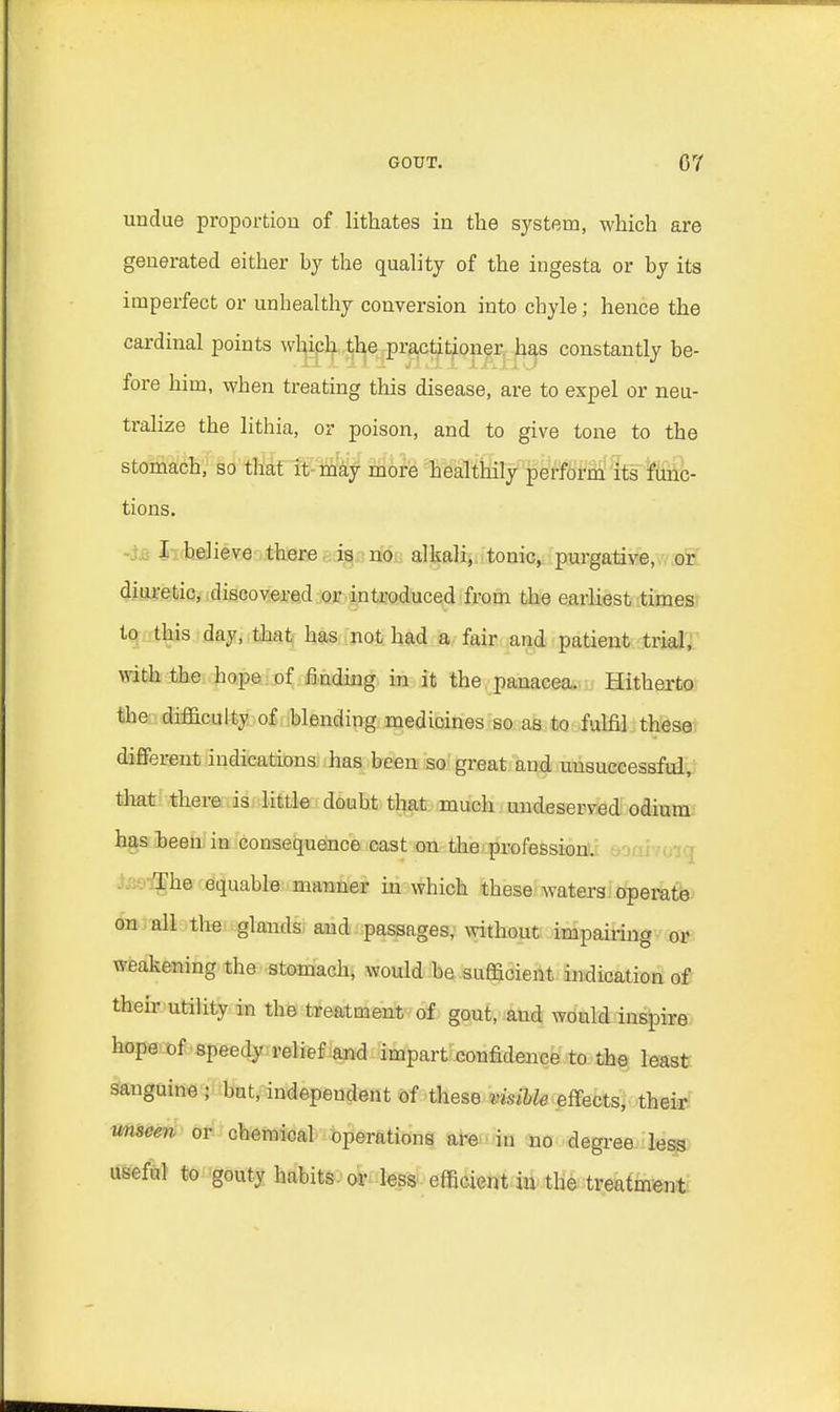 undue proportion of lithates in the system, which are generated either by the quality of the ingesta or by its imperfect or unhealthy conversion into chyle; hence the cardinal points which the practitioner has constantly be- fore him, when treating tin's disease, are to expel or neu- tralize the lithia, or poison, and to give tone to the stomach, so that it may more healthily perform its func- tions. I believe there is no alkali, tonic, purgative, or diuretic, discovered or introduced from the earliest times to this day, that has not had a fair and patient trial, with the hope of finding in it the panacea. Hitherto the difficulty of blending medicines so as to fulfil these different indications has been so great and unsuccessful, that there is little doubt that much undeserved odium has been iu consequence cast on the profession. The equable manner in which these waters operate on all the glands and passages, without impairing or weakening the stomach, would be sufficient indication of their utility in the treatment of gout, and would inspire hope of speedy relief and impart confidence to the least sanguine ; but, independent of these visible effects, their unseen or chemical operations are in no degree less useful to gouty habits or less efficient in the treatment