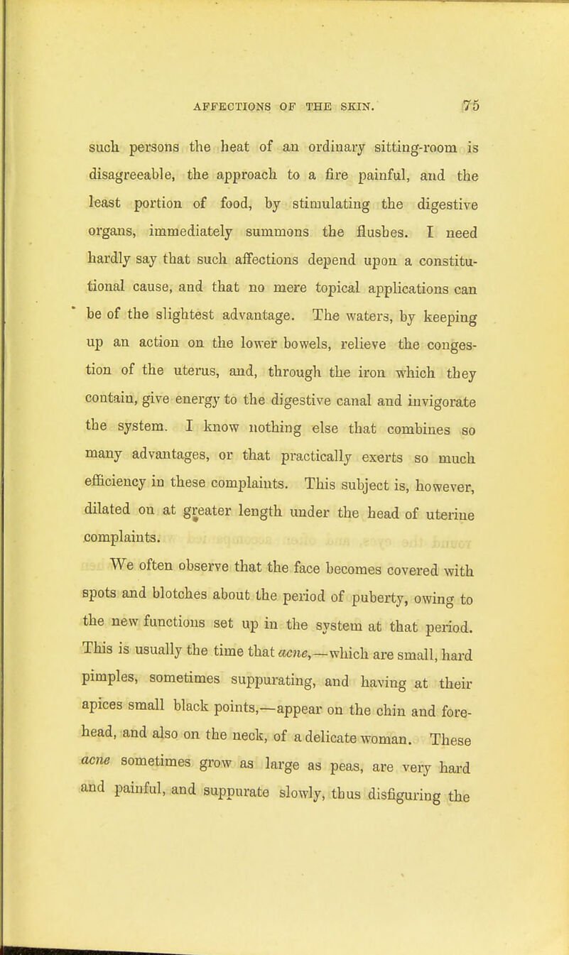 suclx persons the heat of an ordinary sitting-room is disagreeable, the approach to a fire painful, and the least portion of food, by stimulating the digestive organs, immediately summons the flushes. I need hardly say that such affections depend upon a constitu- tional cause, and that no mere topical applications can be of the slightest advantage. The waters, by keeping up an action on the lower bowels, relieve the conges- tion of the uterus, and, through the iron which they contain, give energy to the digestive canal and invigorate the system. I know nothing else that combines so many advantages, or that practically exerts so much efficiency in these complaints. This subject is, however, dilated on at greater length under the head of uterine complaints. We often observe that the face becomes covered with spots and blotches about the period of puberty, owing to the new functions set up in the system at that period. This is usually the time that acne,—which are small, hard pimples, sometimes suppurating, and having at their apices small black points,—appear on the chin and fore- head, and also on the neck, of a delicate woman. These acne sometimes grow as large as peas, are very hard and painful, and suppurate slowly, thus disfiguring the