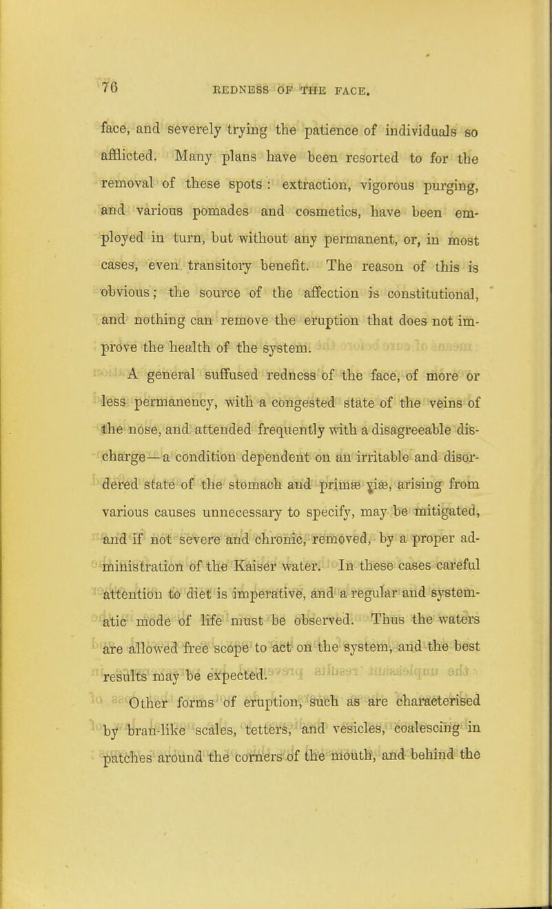 face, and severely trying the patience of individuals so afflicted. Many plans have been resorted to for the removal of these spots : extraction, vigorous purging, and various pomades and cosmetics, have been em- ployed in turn, but without any permanent, or, in most cases, even transitory benefit. The reason of this is obvious; the source of the affection is constitutional, and nothing can remove the eruption that does not im- prove the health of the system. A general suffused redness of the face, of more or less permanency, with a congested state of the veins of the nose, and attended frequently with a disagreeable dis- charge—a condition dependent on an irritable and disor- dered state of the stomach and priinse pae, arising from various causes unnecessary to specify, may be mitigated, and if not severe and chronic, removed, by a proper ad- ministration of the Kaiser water. In these cases careful attention to diet is imperative, and a regular and system- atic mode of life must be observed. Thus the waters are allowed free scope to act on the system, and the best results may be expected. Other forms of eruption, such as are characterised by bran-like scales, tetters, and vesicles, coalescing in patches around the corners of the mouth, and behind the