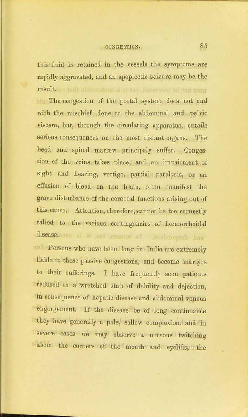 this fluid is retained in the vessels the symptoms are rapidly aggravated, and an apoplectic seizure may be the result. The congestion of the portal system does not end with the mischief done to the abdominal and pelvic viscera, but, through the circulating apparatus, entails serious consequences on the most distant organs. The head and spinal marrow principaly suffer. Conges- tion of the veins takes place, and an impairment of sight and hearing, vertigo, partial paralysis, or an effusion of blood on the brain, often manifest the grave disturbance of the cerebral functions arising out of this cause. Attention, therefore, cannot be too earnestly called to the various contingencies of hcemorrhoidal disease. Persons who have been long in India are extremely liable to these passive congestions, and become martyrs to their sufferings. I have frequently seen patients reduced to a wretched state of debility and dejection, in consequence of hepatic disease and abdominal venous engorgement. If the disease be of long continuance they have generally a pale, sallow complexion, and in severe cases we may observe a nervous twitching about the corners of the mouth and eyelids,—the