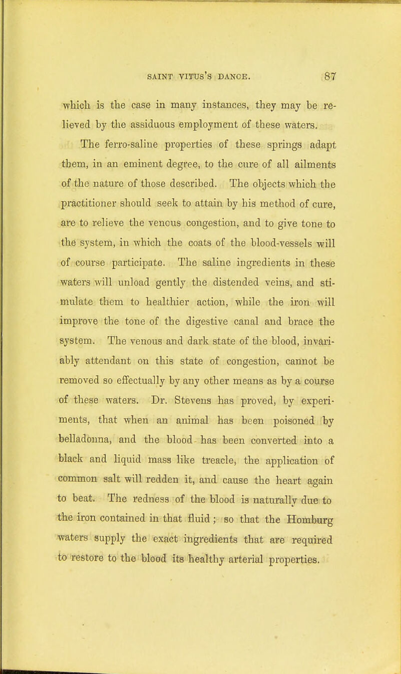 which is the case in many instances, they may be re- lieved by the assiduous employment of these waters. The ferro-saliue properties of these springs adapt tbem, in an eminent degree, to the cure of all ailments of the nature of those described. The objects which the practitioner should seek to attain by his method of cure, are to relieve the venous congestion, and to give tone to the system, in which the coats of the blood-vessels will of course participate. The saline ingredients in these waters will unload gently the distended veins, and sti- mulate them to healthier action, while the iron will improve the tone of the digestive canal and brace the system. The venous and dark state of the blood, invari- ably attendant on this state of congestion, cannot be removed so effectually by any other means as by a course of these waters. Dr. Stevens has proved, by experi- ments, that when an animal has been poisoned by belladonna, and the blood has been converted into a black and liquid mass like treacle, the application of common salt will redden it, and cause the heart again to beat. The redness of the blood is naturally due to the iron contained in that fluid; so that the Homburg waters supply the exact ingredients that are required to restore to the blood its healthy arterial properties.