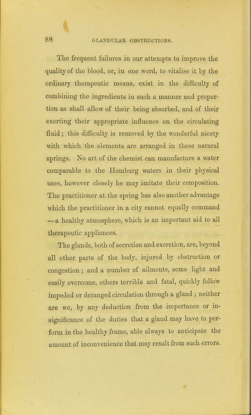 The frequent failures in our attempts to improve the quality of the hlood, or, in one word, to vitalise it by the ordinary therapeutic means, exist in the difficulty of combining the ingredients in such a manner aud propor- tion as shall allow of their being absorbed, and of their exerting their appropriate influence on the circulating fluid; this difficulty is removed by the wonderful nicety with which the elements are arranged in these natural springs. No art of the chemist can manufacture a water comparable to the Homburg waters in their physical uses, however closely he may imitate their composition. The practitioner at the spring has also another advantage which the practitioner in a city cannot equally command —a healthy atmosphere, which is an important aid to all therapeutic appliances. The glands, both of secretion and excretion, are, beyond all other parts of the body, injured by obstruction or congestion; and a number of ailments, some light and easily overcome, others terrible and fatal, quickly follow impeded or deranged circulation through a gland ; neither are we, by any deduction from the importance or in- significance of the duties that a gland may have to per- form in the healthy frame, able always to anticipate the amount of inconvenience that may result from such errors.