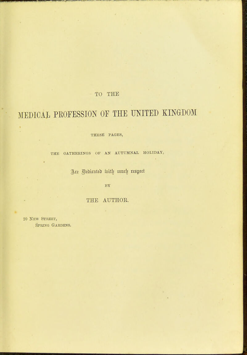 TO THE MEDICAL PROFESSION OE THE UNITED KINGDOM i THESE PAGES, THE GATHERINGS OF AN AUTUMNAL HOLIDAY, §,r£ gebirattb foitlj Kttttfe nspct BY THE AUTHOR. 20 New Street, Spring Gardens.