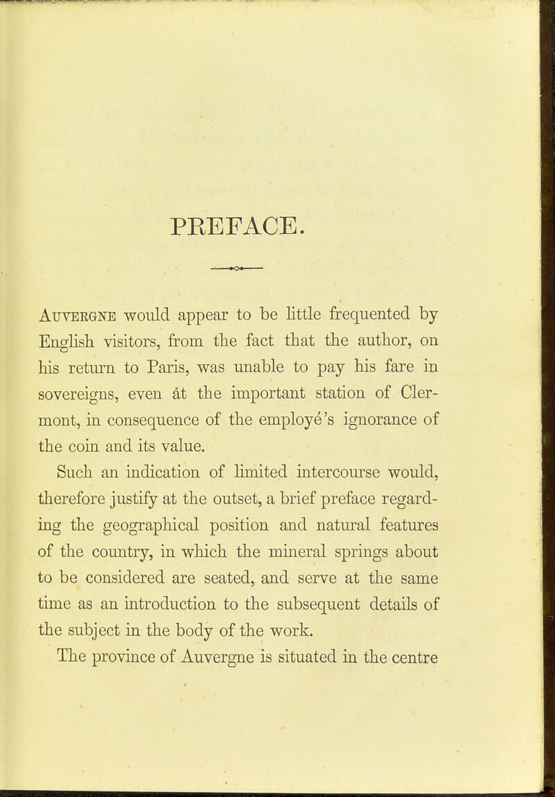 PKEFACE. Auvergne would appear to be little frequented by- English visitors, from the fact that the author, on his return to Paris, was unable to pay his fare in sovereigns, even at the important station of Cler- mont, in consequence of the employe's ignorance of the coin and its value. Such an indication of limited intercourse would, therefore justify at the outset, a brief preface regard- ing the geographical position and natural features of the country, in which the mineral springs about to be considered are seated, and serve at the same time as an introduction to the subsequent details of the subject in the body of the work. The province of Auvergne is situated in the centre