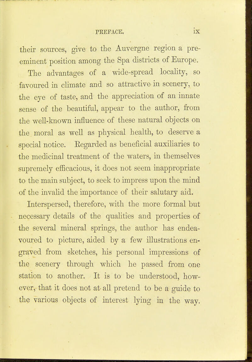 their sources, give to the Auvergne region a pre- eminent position among the Spa districts of Europe. The advantages of a wide-spread locality, so favoured in climate and so attractive in scenery, to the eye of taste, and the appreciation of an innate sense of the beautiful, appear to the author, from the well-known influence of these natural objects on the moral as well as physical health, to deserve a special notice. Eegarded as beneficial auxiliaries to the medicinal treatment of the waters, in themselves supremely efficacious, it does not seem inappropriate to the main subject, to seek to impress upon the mind of the invalid the importance of their salutary aid. Interspersed, therefore, with the more formal but necessary details of the qualities and properties of the several mineral springs, the author has endea- voured to picture, aided by a few illustrations en- graved from sketches, his personal impressions of the scenery through which he passed from one station to another. It is to be understood, how- ever, that it does not at- all pretend to be a guide to the various objects of interest lying in the way.