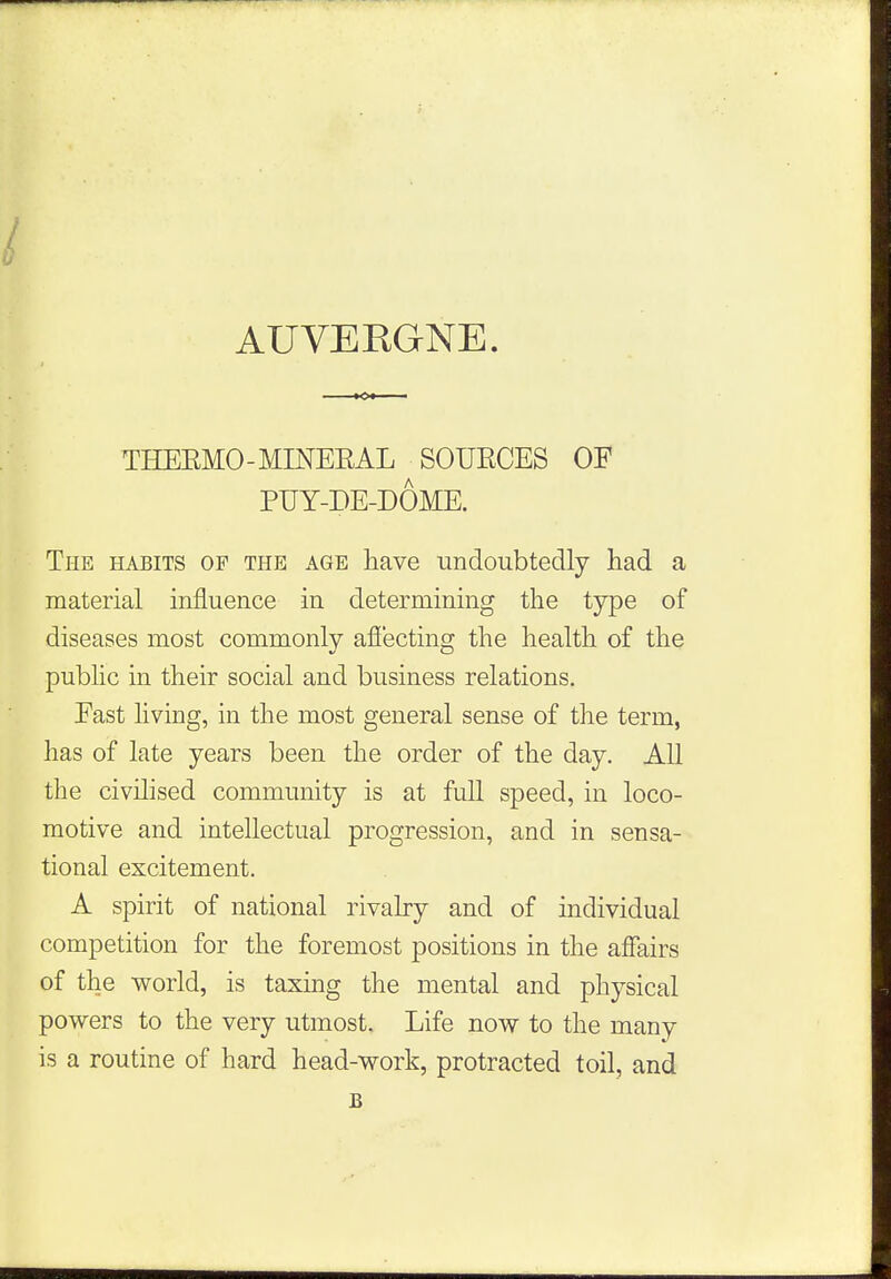 AUVERGNE. THEEMO - MINEEAL SOUECES OF PUY-DE-DOME. The habits of the age have undoubtedly had a material influence in determining the type of diseases most commonly affecting the health of the public in their social and business relations. Fast living, in the most general sense of the term, has of late years been the order of the day. All the civilised community is at full speed, in loco- motive and intellectual progression, and in sensa- tional excitement. A spirit of national rivalry and of individual competition for the foremost positions in the affairs of the world, is taxing the mental and physical powers to the very utmost. Life now to the many is a routine of hard head-work, protracted toil, and B