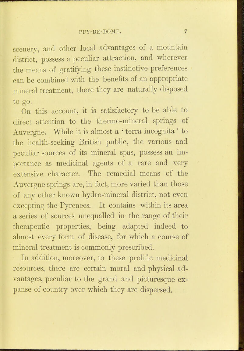 scenery, and other local advantages of a mountain district, possess a peculiar attraction, and wherever the means of gratifying these instinctive preferences can be combined with the benefits of an appropriate mineral treatment, there they are naturally disposed to <K). On this account, it is satisfactory to be able to direct attention to the thermo-mineral springs of Auverene. While it is almost a ' terra incognita ' to the health-seeking British public, the various and peculiar sources of its mineral spas, possess an im- portance as medicinal agents of a rare and very- extensive character. The remedial means of the Auvergne springs are, in fact, more varied than those of any other known hydro-mineral district, not even excepting the Pyrenees. It contains within its area a series of sources unequalled in the range of their therapeutic properties, being adapted indeed to almost eveiy form of disease, for which a course of mineral treatment is commonly prescribed. In addition, moreover, to these prolific medicinal resources, there are certain moral and physical ad- vantages, peculiar to the grand and picturesque ex- panse of country over which they are dispersed.