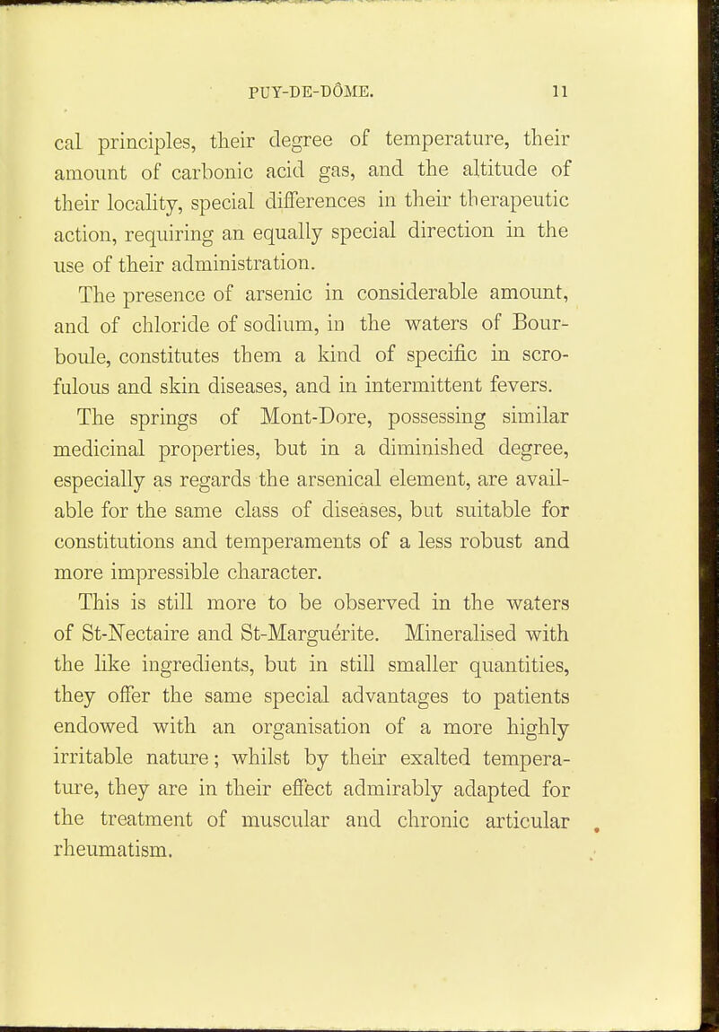 cai principles, their degree of temperature, their amount of carbonic acid gas, and the altitude of their locality, special differences in their therapeutic action, requiring an equally special direction in the use of their administration. The presence of arsenic in considerable amount, and of chloride of sodium, in the waters of Bour- boule, constitutes them a kind of specific in scro- fulous and skin diseases, and in intermittent fevers. The springs of Mont-Dore, possessing similar medicinal properties, but in a diminished degree, especially as regards the arsenical element, are avail- able for the same class of diseases, but suitable for constitutions and temperaments of a less robust and more impressible character. This is still more to be observed in the waters of St-ISTectaire and St-Marguerite. Mineralised with the like ingredients, but in still smaller quantities, they offer the same special advantages to patients endowed with an organisation of a more highly irritable nature; whilst by their exalted tempera- ture, they are in their effect admirably adapted for the treatment of muscular and chronic articular rheumatism.