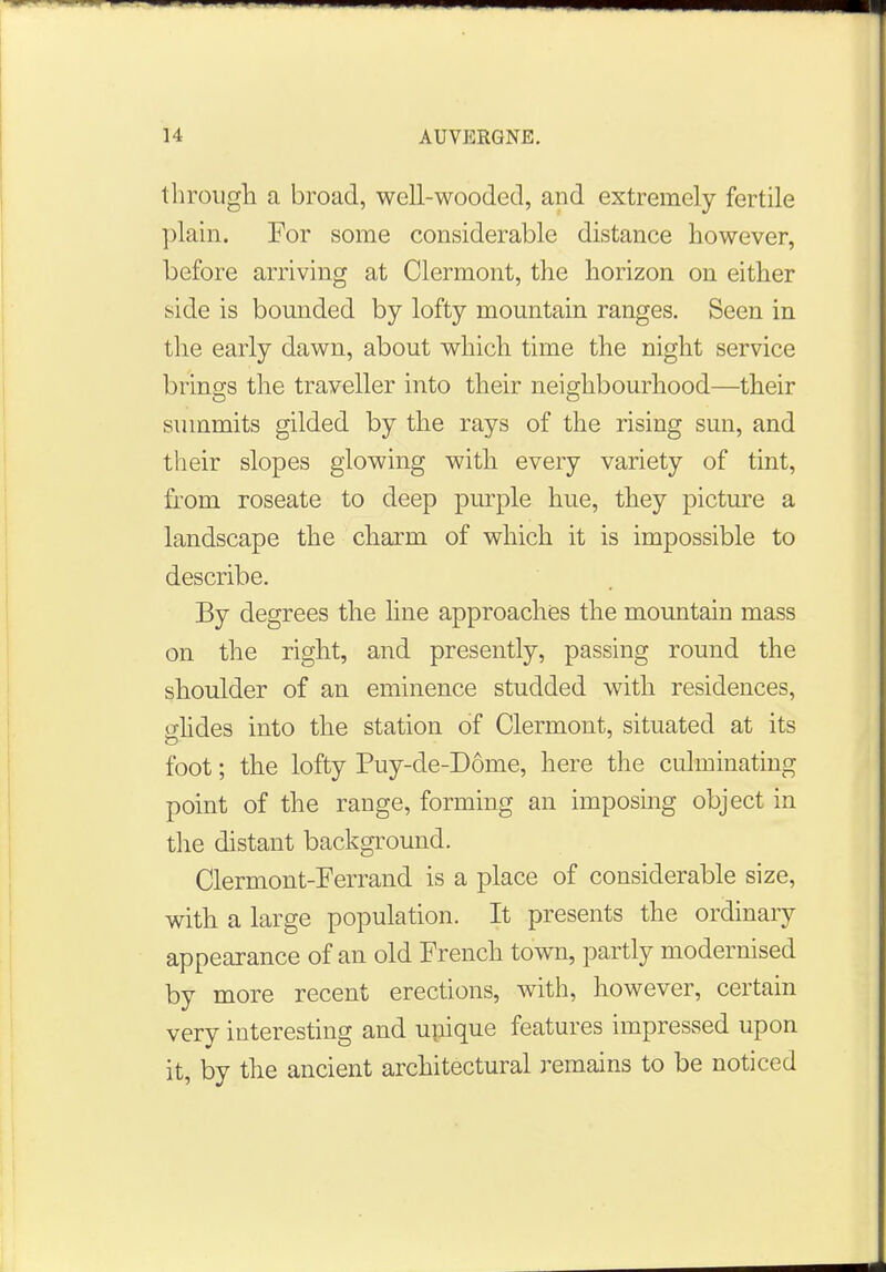 through a broad, well-wooded, and extremely fertile plain. For some considerable distance however, before arriving at Clermont, the horizon on either side is bounded by lofty mountain ranges. Seen in the early dawn, about which time the night service brings the traveller into their neighbourhood—their summits gilded by the rays of the rising sun, and their slopes glowing with every variety of tint, from roseate to deep purple hue, they picture a landscape the charm of which it is impossible to describe. By degrees the line approaches the mountain mass on the right, and presently, passing round the shoulder of an eminence studded with residences, o-lides into the station of Clermont, situated at its foot; the lofty Puy-de-D6me, here the culminating point of the range, forming an imposing object in the distant background. Clermont-Ferrand is a place of considerable size, with a large population. It presents the ordinary appearance of an old French town, partly modernised by more recent erections, with, however, certain very interesting and unique features impressed upon it, by the ancient architectural remains to be noticed