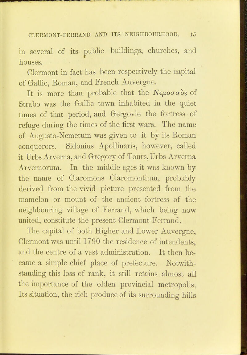 in several of its public buildings, churches, and houses. Clermont in fact has been respectively the capital of Gallic, Eoman, and French Auvergne. It is more than probable that the Ne/xocrcros of Strabo was the Gallic town inhabited in the quiet times of that period, and Gergovie the fortress of refuge during the times of the first wars. The name of Augusto-Nemetum was given to it by its Eoman conquerors. Sidonius Apollinaris, however, called it Urbs Arverna, and Gregory of Tours, Urbs Arverna Arvernorum. In the middle ages it was known by the name of Claromons Claromontium, probably derived from the vivid picture presented from the mamelon or mount of the ancient fortress of the neighbouring village of Ferrand, which being now united, constitute the present Clermont-Ferrand. The capital of both Higher and Lower Auvergne, Clermont was until 1790 the residence of intendents, and the centre of a vast administration. It then be- came a simple chief place of prefecture. Notwith- standing this loss of rank, it still retains almost all the importance of the olden provincial metropolis. Its situation, the rich produce of its surrounding hills