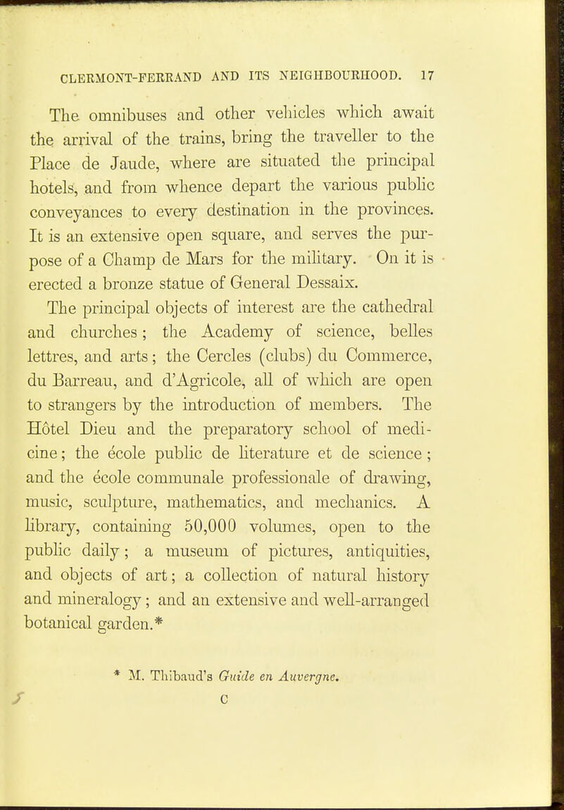 The omnibuses and other vehicles which await the arrival of the trains, bring the traveller to the Place de Jaude, where are situated the principal hotels, and from whence depart the various public conveyances to every destination in the provinces. It is an extensive open square, and serves the pur- pose of a Champ de Mars for the military. On it is erected a bronze statue of General Dessaix. The principal objects of interest are the cathedral and churches; the Academy of science, belles lettres, and arts; the Cercles (clubs) du Commerce, du Earreau, and d'Agricole, all of which are open to strangers by the introduction of members. The Hotel Dieu and the preparatory school of medi- cine ; the ecole public de literature et de science ; and the ecole communale professionale of drawing, music, sculpture, mathematics, and mechanics. A library, containing 50,000 volumes, open to the public daily; a museum of pictures, antiquities, and objects of art; a collection of natural history and mineralogy; and an extensive and well-arranged botanical garden.* * M. Thibaud's Guide en Auvergne. C