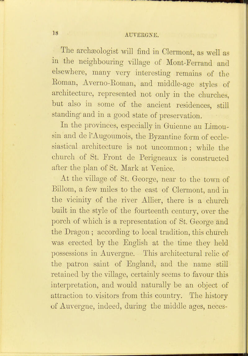 The archaeologist will find in Clermont, as well as in the neighbouring village of Mont-Ferrand and elsewhere, many very interesting remains of the Eoman, Averno-Eoman, and middle-age styles of architecture, represented not only in the churches, but also in some of the ancient residences, still standing- and in a good state of preservation. In the provinces, especially in Guienne au Limou- sin and de l'Augoumois, the Byzantine form of eccle- siastical architecture is not uncommon; while the church of St. Front de Perigneaux is constructed after the plan of St. Mark at Venice. At the village of St. George, near to the town of Billom, a few miles to the east of Clermont, and in the vicinity of the river Allier, there is a church built in the style of the fourteenth century, over the porch of which is a representation of St. George and the Dragon; according to local tradition, this church was erected by the English at the time they held possessions in Auvergne. This architectural relic of the patron saint of England, and the name still retained by the village, certainly seems to favour this interpretation, and would naturally be an object of attraction to visitors from this country. The history of Auvergne, indeed, during the middle ages, neces-