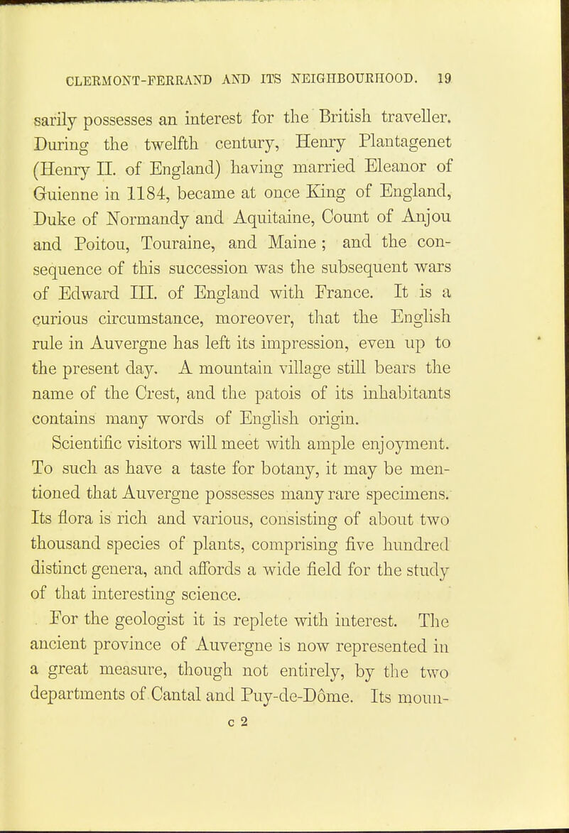 sarily possesses an interest for the British traveller. During the twelfth century, Henry Plantagenet (Henry II. of England) having married Eleanor of Guienne in 1184, became at once King of England, Duke of Normandy and Aquitaine, Count of Anjou and Poitou, Touraine, and Maine ; and the con- sequence of this succession was the subsequent wars of Edward in. of England with France. It is a curious circumstance, moreover, that the English rule in Auvergne has left its impression, even up to the present day. A mountain village still bears the name of the Crest, and the patois of its inhabitants contains many words of English origin. Scientific visitors will meet with ample enjoyment. To such as have a taste for botany, it may be men- tioned that Auvergne possesses many rare specimens. Its flora is rich and various, consisting of about two thousand species of plants, comprising five hundred distinct genera, and affords a wide field for the study of that interesting science. Eor the geologist it is replete with interest. The ancient province of Auvergne is now represented in a great measure, though not entirely, by the two departments of Cantal and Puy-de-Ddme. Its moun- c 2