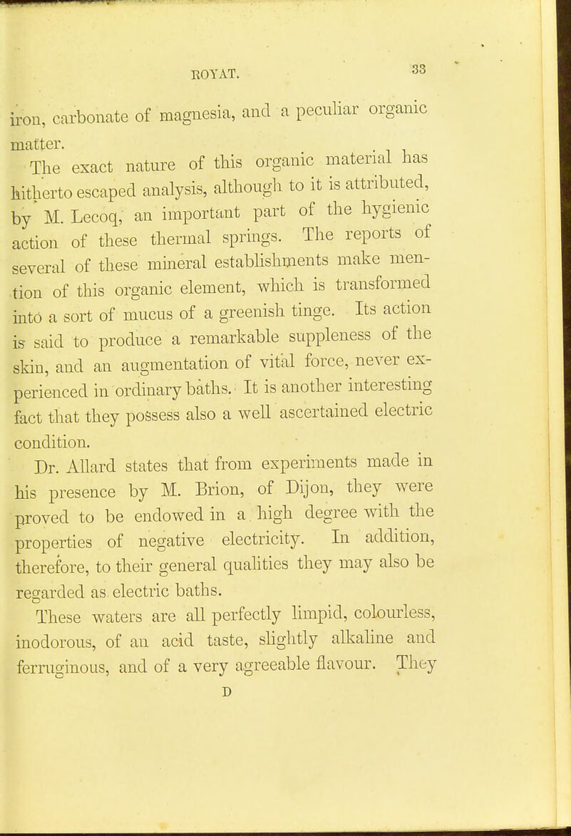 iron, carbonate of magnesia, and a peculiar organic matter. The exact nature of this organic material has hitherto escaped analysis, although to it is attributed, by M. Lecoq, an important part of the hygienic action of these thermal springs. The reports of several of these mineral establishments make men- tion of this organic element, which is transformed into a sort of mucus of a greenish tinge. Its action is said to produce a remarkable suppleness of the skin, and an augmentation of vital force, never ex- perienced in ordinary baths. It is another interesting fact that they possess also a well ascertained electric condition. Dr. Allard states that from experiments made in his presence by M. Brion, of Dijon, they were proved to be endowed in a. high degree with the properties of negative electricity. In addition, therefore, to their general qualities they may also be regarded as. electric baths. These waters are all perfectly limpid, colourless, inodorous, of an acid taste, slightly alkaline and ferruginous, and of a very agreeable flavour. They D