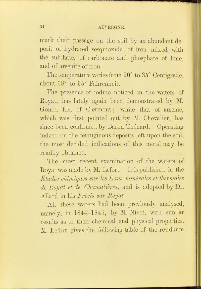 mark their passage on the soil by an abundant de- posit of hyclrated sesquioxide of iron mixed with the sulphate, of carbonate and phosphate of lime, and of arsenite of iron. The temperature varies from 20° to 35° Centigrade, about C8° to 95° Fahrenheit. The presence of iodine noticed in the waters of Koyat, has lately again been demonstrated by M. Gonod his, of Clermont; while that of arsenic, which was first pointed out by M. Chevalier, has since been confirmed by Baron Thenard. Operating indeed on the ferruginous deposits left upon the soil, the most decided indications of this metal may be readily obtained. The most recent examination of the waters of Eoyat was made by M. Lefort. It is published in the Etudes chimiques sur les Eaux minerales et thermales de Buy at et de Chamalieres, and is adopted by Dr. Allard in his Precis sur Eoyat. All these waters had been previously analysed, namelv, in 1844-1845, by M. Mvet, with similar results as to their chemical and physical properties. M. Lefort gives the following table of the residuum