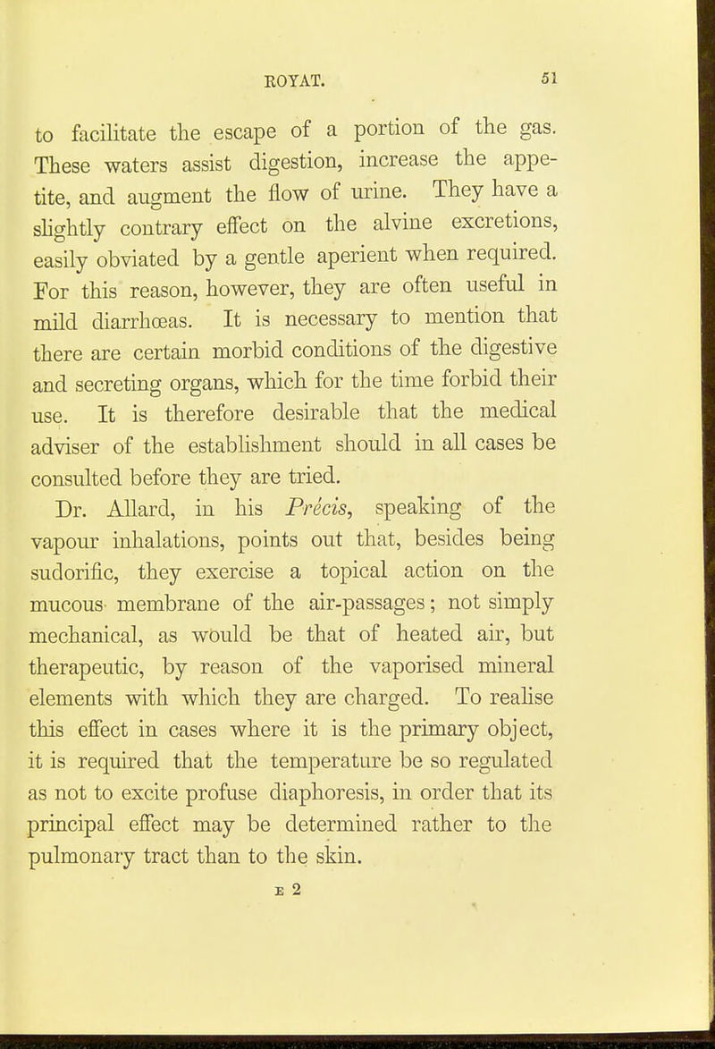 to facilitate the escape of a portion of the gas. These waters assist digestion, increase the appe- tite, and augment the flow of urine. They have a slightly contrary effect on the alvine excretions, easily obviated by a gentle aperient when required. For this reason, however, they are often useful in mild diarrhoeas. It is necessary to mention that there are certain morbid conditions of the digestive and secreting organs, which for the time forbid their use. It is therefore desirable that the medical adviser of the establishment should in all cases be consulted before they are tried. Dr. Allard, in his Precis, speaking of the vapour inhalations, points out that, besides being sudorific, they exercise a topical action on the mucous- membrane of the air-passages; not simply mechanical, as would be that of heated air, but therapeutic, by reason of the vaporised mineral elements with which they are charged. To realise this effect in cases where it is the primary object, it is required that the temperature be so regulated as not to excite profuse diaphoresis, in order that its principal effect may be determined rather to the pulmonary tract than to the skin. E 2