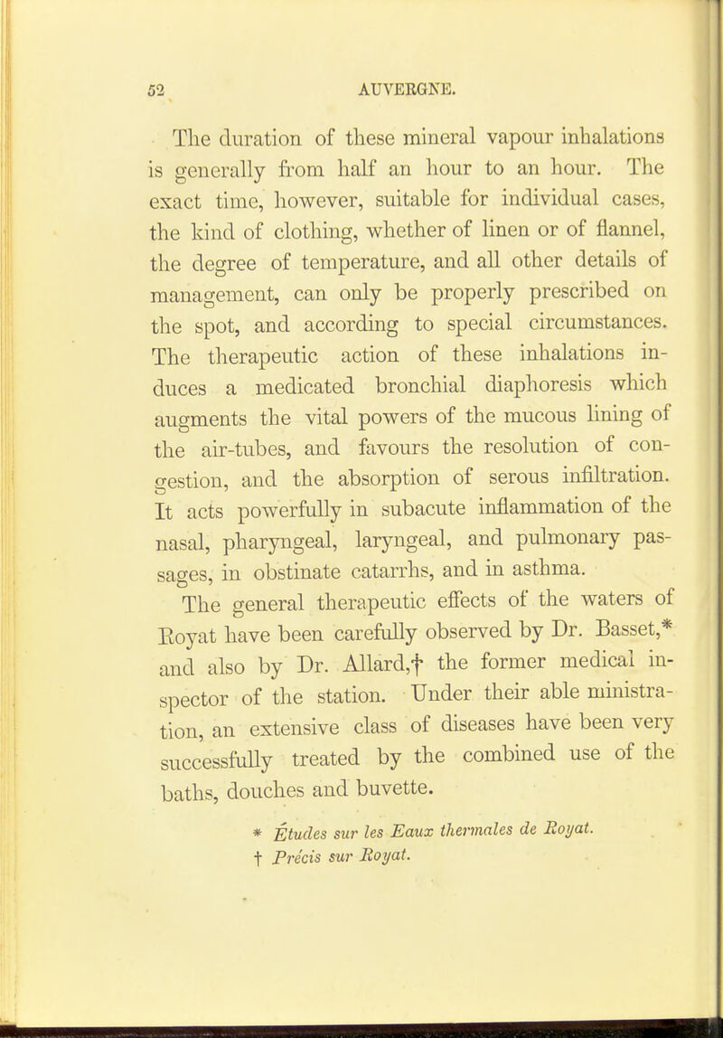 The duration of these mineral vapour inhalations is generally from half an hour to an hour. The exact time, however, suitable for individual cases, the kind of clothing, whether of linen or of flannel, the degree of temperature, and all other details of management, can only be properly prescribed on the spot, and according to special circumstances. The therapeutic action of these inhalations in- duces a medicated bronchial diaphoresis which augments the vital powers of the mucous lining of the air-tubes, and favours the resolution of con- gestion, and the absorption of serous infiltration. It acts powerfully in subacute inflammation of the nasal, pharyngeal, laryngeal, and pulmonary pas- sages, in obstinate catarrhs, and in asthma. The general therapeutic effects of the waters of Koyat have been carefully observed by Dr. Basset* and also by Dr. Allard,f the former medical in- spector of the station. Under their able ministra- tion, an extensive class of diseases have been very successfully treated by the combined use of the baths, douches and buvette. * Etudes sur les Eaux thermales de Eoyat. t Precis sur Eoyat.