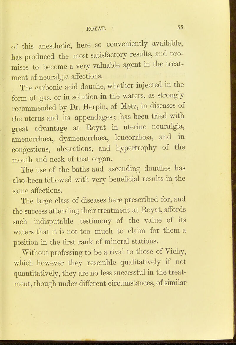 of this anesthetic, here so conveniently available, has produced the most satisfactory results, and pro- mises to become a very valuable agent in the treat- ment of neuralgic affections. The carbonic acid douche, whether injected in the form of gas, or in solution in the waters, as strongly recommended by Dr. Herpin, of Metz, in diseases of the uterus and its appendages; has been tried with great advantage at Eoyat in uterine neuralgia, amenorrhcea, dysmenorrhea, leucorrhoea, and in congestions, ulcerations, and hypertrophy of the mouth and neck of that organ. The use of the baths and ascending douches has also -been followed with very beneficial results in the same affections. The large class of diseases here prescribed for, and the success attending their treatment at Koyat, affords such indisputable testimony of the value of its waters that it is not too much to claim for them a position in the first rank of mineral stations. Without professing to be a rival to those of Vichy, which however they resemble qualitatively if not quantitatively, they are no less successful in the treat- ment, though under different circumstances, of similar