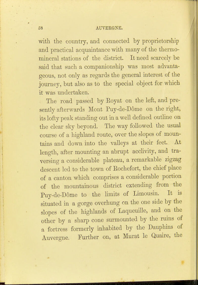 with the country, and connected by proprietorship and practical acquaintance with many of the thermo- mineral stations of the district. It need scarcely be said that such a companionship was most advanta- geous, not only as regards the general interest of the journey, but also as to the special object for which it was undertaken. The road passed by Eoyat on the left, and pre- sently afterwards Mont Puy-de-D6me on the right, its lofty peak standing out in a well defined outline on the clear sky beyond. The way followed the usual course of a highland route, over the slopes of moun- tains and down into the valleys at their feet. At length, after mounting an abrupt acclivity, and tra- versing a considerable plateau, a remarkable zigzag descent led to the town of Eochefort, the chief place of a canton which comprises a considerable portion of the mountainous district extending from the Puy-de-D6me to the limits of Limousin. It is situated in a gorge overhung on the one side by the slopes of the highlands of Laqueuille, and on the other by a sharp cone surmounted by the ruins of a fortress formerly inhabited by the Dauphins of Auvergne. Further on, at Murat le Quaire, the