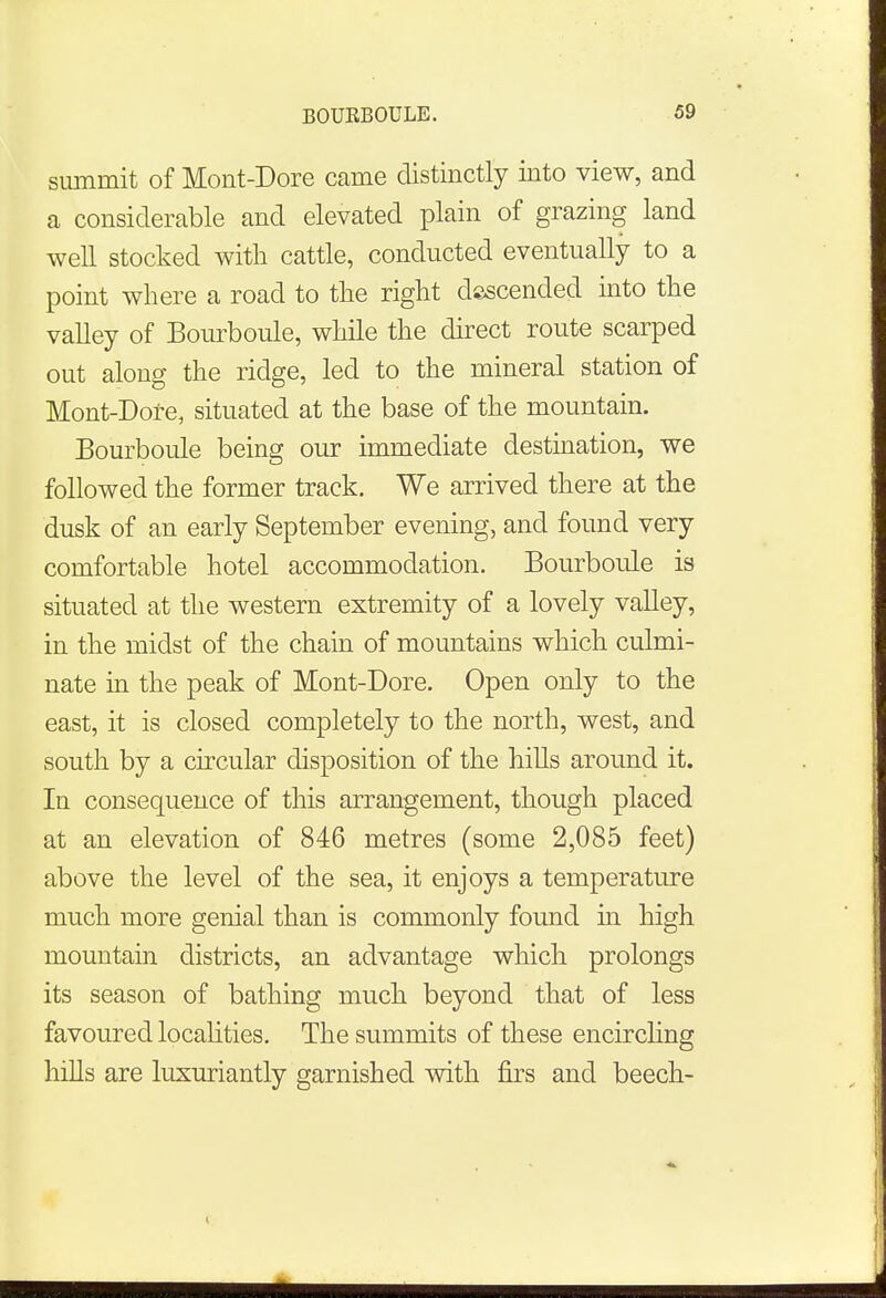 summit of Mont-Dore came distinctly into view, and a considerable and elevated plain of grazing land well stocked with cattle, conducted eventually to a point where a road to the right descended into the valley of Bourboule, while the direct route scarped out along the ridge, led to the mineral station of Mont-Dore, situated at the base of the mountain. Bourboule being our immediate destination, we followed the former track. We arrived there at the dusk of an early September evening, and found very comfortable hotel accommodation. Bourboule is situated at the western extremity of a lovely valley, in the midst of the chain of mountains which culmi- nate in the peak of Mont-Dore. Open only to the east, it is closed completely to the north, west, and south by a circular disposition of the hills around it. In consequence of this arrangement, though placed at an elevation of 846 metres (some 2,085 feet) above the level of the sea, it enjoys a temperature much more genial than is commonly found in high mountain districts, an advantage which prolongs its season of bathing much beyond that of less favoured localities. The summits of these encircling hills are luxuriantly garnished with firs and beech-
