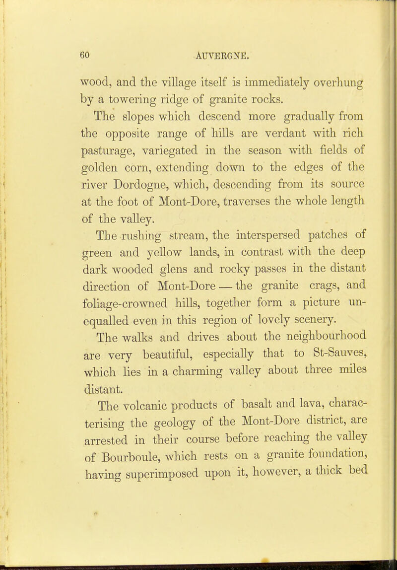 wood, and the village itself is immediately overhung by a towering ridge of granite rocks. The slopes which descend more gradually from the opposite range of hills are verdant with rich pasturage, variegated in the season with fields of golden corn, extending down to the edges of the river Dordogne, which, descending from its source at the foot of Mont-Dore, traverses the whole length of the valley. The rushing stream, the interspersed patches of green and yellow lands, in contrast with the deep dark wooded glens and rocky passes in the distant direction of Mont-Dore — the granite crags, and foliage-crowned hills, together form a picture un- equalled even in this region of lovely scenery. The walks and drives about the neighbourhood are very beautiful, especially that to St-Sauves, which lies in a charming valley about three miles distant. The volcanic products of basalt and lava, charac- terising the geology of the Mont-Dore district, are arrested in their course before reaching the valley of Bourboule, which rests on a granite foundation, having superimposed upon it, however, a thick bed