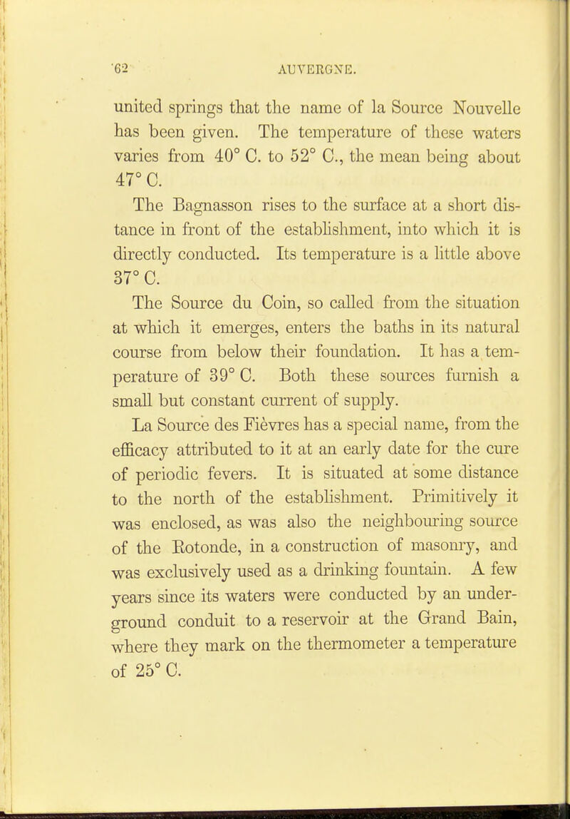 united springs that the name of la Source Nouvelle has been given. The temperature of these waters varies from 40° C. to 52° C, the mean being about 47° C. The Bagnasson rises to the surface at a short dis- tance in front of the establishment, into which it is directly conducted. Its temperature is a little above 37° C. The Source du Coin, so called from the situation at which it emerges, enters the baths in its natural course from below their foundation. It has a tem- perature of 39° C. Both these sources furnish a small but constant current of supply. La Source des Fievres has a special name, from the efficacy attributed to it at an early date for the cure of periodic fevers. It is situated at some distance to the north of the establishment. Primitively it was enclosed, as was also the neighbouring source of the Eotonde, in a construction of masonry, and was exclusively used as a drinking fountain. A few years since its waters were conducted by an under- ground conduit to a reservoir at the Grand Bain, where they mark on the thermometer a temperature of 25° C. 