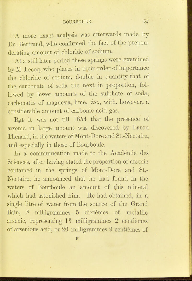 A more exact analysis was afterwards made by Dr. Bertrand, who confirmed the fact of the prepon- derating amount of chloride of sodium. At a still later period these springs were examined by M. Lecoq, who places in their order of importance the chloride of sodium, double in quantity that of the carbonate of soda the next in proportion, fol- lowed by lesser amounts of the sulphate of soda, carbonates of magnesia, lime, &c, with, however, a considerable amount of carbonic acid gas. But it was not till 1854 that the presence of arsenic in large amount was discovered by Baron Thenard, in the waters of Mont-Dore and St.-Nectaire, and especially in those of Bourboule. In a communication made to the Academie des Sciences, after having stated the proportion of arsenic contained in the springs of Mont-Dore and St.- Nectaire, he announced that he had found in the waters of Bourboule an amount of this mineral which had astonished him. He had obtained, in a single litre of water from the source of the Grand Bain, 8 milligrammes 5 dixiemes of metallic arsenic, representing 13 milligrammes 2 centiemes of arsenious acid, or 20 milligrammes 9 centiemes of F