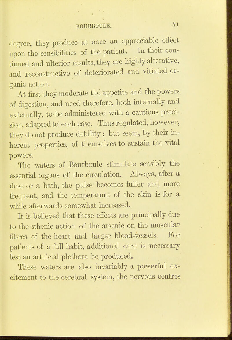 degree, they produce at once an appreciable effect upon the sensibilities .of the patient. In their con- tinued and ulterior results, they are highly alterative, and reconstructive of deteriorated and vitiated or- ganic action. ' At first they moderate the appetite and the powers of digestion, and need therefore, both internally and externally, to-be administered with a cautious preci- sion, adapted to each case. Thus jegulated, however, they do not produce debility ; but seem, by their in- herent properties, of themselves to sustain the vital powers. The waters of Bourboule stimulate sensibly the essential organs of the circulation. Always, after a dose or a bath, the pulse becomes fuller and more frequent, and the temperature of the skin is for a while afterwards somewhat increased. It is believed that these effects are principally due to the sthenic action of the arsenic on the muscular fibres of the heart and larger blood-vessels. For patients of a full habit, additional care is necessary lest an artificial plethora be produced. These waters are also invariably a powerful ex- citement to the cerebral system, the nervous centres