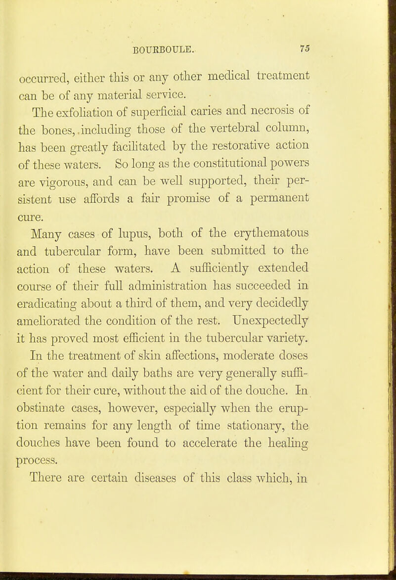 occurred, either this or any other medical treatment can be of any material service. The exfoliation of superficial caries and necrosis of the bones,,including those of the vertebral column, has been greatly facilitated by the restorative action of these waters. So long as the constitutional powers are vigorous, and can be well supported, their per- sistent use affords a fair promise of a permanent cure. Many cases of lupus, both of the erythematous and tubercular form, have been submitted to the action of these waters. A sufficiently extended course of their full administration has succeeded in eradicating about a third of them, and very decidedly ameliorated the condition of the rest. Unexpectedly it has proved most efficient in the tubercular variety. In the treatment of skin affections, moderate doses of the water and daily baths are very generally suffi- cient for their cure, without the aid of the douche. In obstinate cases, however, especially when the erup- tion remains for any length of time stationary, the douches have been found to accelerate the healing process. There are certain diseases of this class which, in