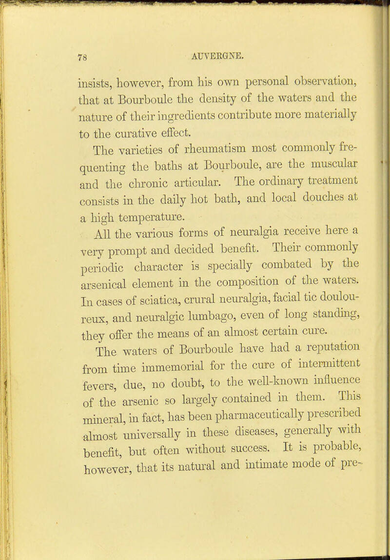 insists, however, from his own personal observation, that at Bourboule the density of the waters and the nature of their ingredients contribute more materially to the curative effect. The varieties of rheumatism most commonly fre- quenting the baths at Bourboule, are the muscular and the chronic articular. The ordinary treatment consists in the daily hot bath, and local douches at a high temperature. All the various forms of neuralgia receive here a very prompt and decided benefit. Their commonly periodic character is specially combated by the arsenical element in the composition of the waters. In cases of sciatica, crural neuralgia, facial tic doulou- reux, and neuralgic lumbago, even of long standing, they offer the means of an almost certain cure. The waters of Bourboule have had a reputation from time immemorial for the cure of intermittent fevers, due, no doubt, to the well-known influence of the arsenic so largely contained in them. This mineral, in fact, has been pharmaceutically prescribed almost universally in these diseases, generally with benefit, but often without success. It is probable, however, that its natural and intimate mode of pre-