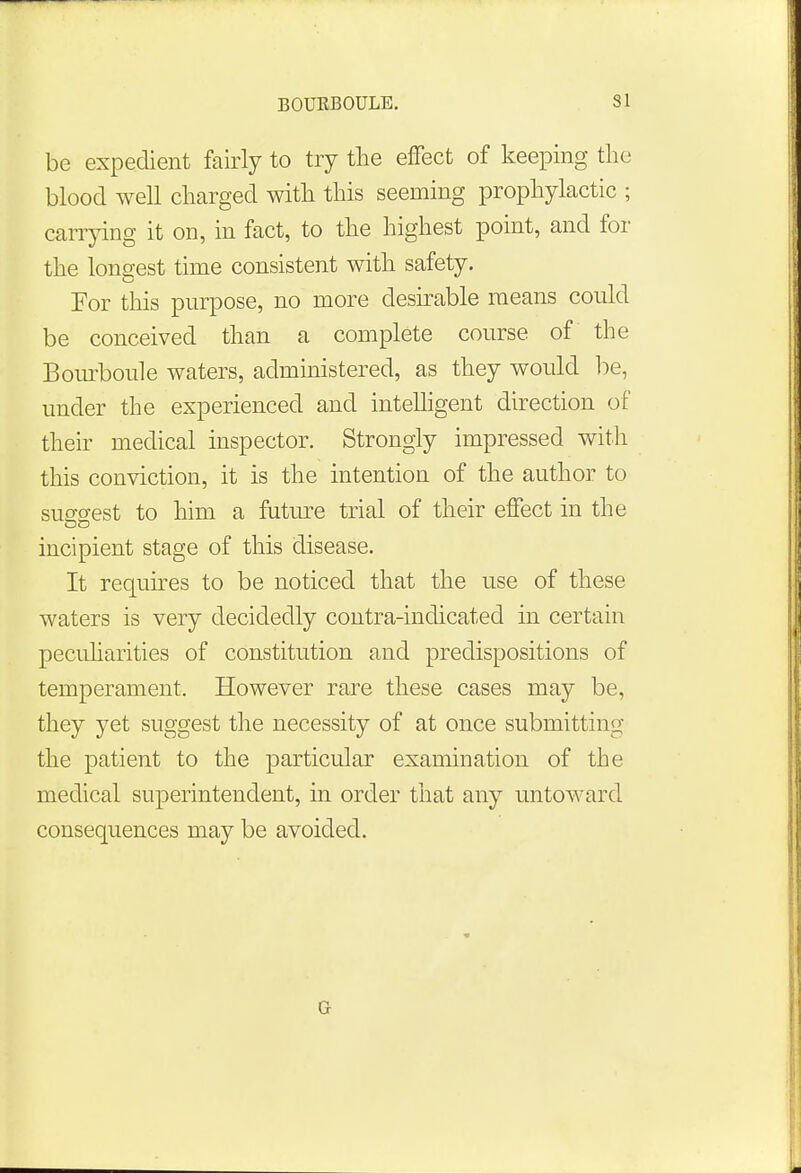 be expedient fairly to try the effect of keeping the blood well charged with this seeming prophylactic ; carrying it on, in fact, to the highest point, and for the longest time consistent with safety. For this purpose, no more desirable means could be conceived than a complete course of the Bourboule waters, administered, as they would be, under the experienced and intelligent direction of their medical inspector. Strongly impressed with this conviction, it is the intention of the author to suseest to him a future trial of their effect in the incipient stage of this disease. It requires to be noticed that the use of these waters is very decidedly contra-indicated in certain peculiarities of constitution and predispositions of temperament. However rare these cases may be, they yet suggest the necessity of at once submitting the patient to the particular examination of the medical superintendent, in order that any untoward consequences may be avoided. G