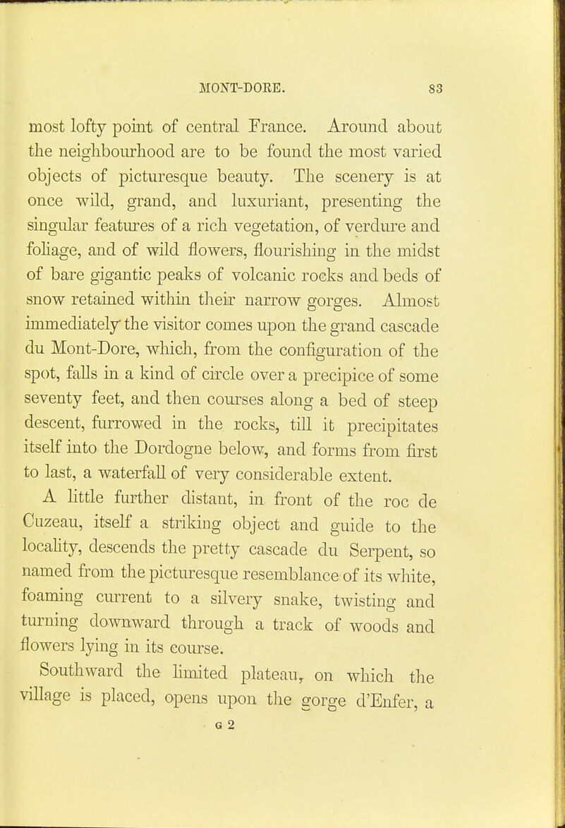 most lofty point of central France. Around about the neighbourhood are to be found the most varied objects of picturesque beauty. The scenery is at once wild, grand, and luxuriant, presenting the singular features of a rich vegetation, of verdure and foliage, and of wild flowers, flourishing in the midst of bare gigantic peaks of volcanic rocks and beds of snow retained within their narrow gorges. Almost immediately the visitor comes upon the grand cascade du Mont-Dore, which, from the configuration of the spot, falls in a kind of circle over a precipice of some seventy feet, and then courses along a bed of steep descent, furrowed in the rocks, till it precipitates itself into the Dordogne below, and forms from first to last, a waterfall of very considerable extent. A little further distant, in front of the roc de Cuzeau, itself a striking object and guide to the locality, descends the pretty cascade du Serpent, so named from the picturesque resemblance of its white, foaming current to a silvery snake, twisting and turning downward through a track of woods and flowers lying in its course. Southward the limited plateau, on which the village is placed, opens upon the gorge d'Enfer, a G 2
