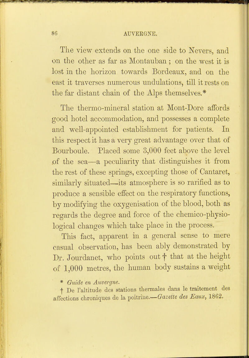 The view extends on the one side to Nevers, and on the other as far as Montauban ; on the west it is lost in the horizon towards Bordeaux, and on the east it traverses numerous undulations, till it rests on the far distant chain of the Alps themselves.* The thermo-mineral station at Mont-Dore affords good hotel accommodation, and possesses a complete and well-appointed establishment for patients. In this respect it has a very great advantage over that of Bourboule. Placed some 3,000 feet above the level .of the sea—a peculiarity that distinguishes it from the rest of these springs, excepting those of Cantaret, similarly situated—its atmosphere is so rarified as to produce a sensible effect on the respiratory functions, by modifying the oxygenisation of the blood, both as regards the degree and force of the chemico-physio- logical changes which take place in the process. This fact, apparent in a general sense to mere casual observation, has been ably demonstrated by Dr. Jourdanet, who points out f that at the height of 1,000 metres, the human body sustains a weight * Guide en Auvergne. f De l'altitude des stations thermales dans le traitement des affections chroniques de la poitrine.—Gazette des Eaux, 1862.