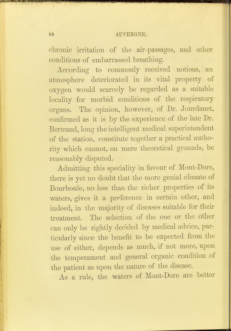 chronic irritation of the air-passages, and other conditions of embarrassed breathing. According to commonly received notions, an atmosphere deteriorated in its vital property of oxygen would scarcely be regarded as a suitable locality for morbid conditions of the respiratory organs. The opinion, however, of Dr. Jourdanet, confirmed as it is by the experience of the late Dr. Bertram!, long the intelligent medical superintendent of the station, constitute together a practical autho- rity which cannot, on mere theoretical grounds, be reasonably disputed. Admitting this speciality in favour of Mont-Dore, there is yet no doubt that the more genial climate of Bourboule, no less than the richer properties of its waters, gives it a preference in certain other, and indeed, in the majority of diseases suitable for their treatment. The selection of the one or the other can only be rightly decided by medical advice, par- ticularly since the benefit to be expected from the use of either, depends as much, if not more, upon the temperament and general organic condition of the patient as upon the nature of the disease. As a rule, the waters of Mont-Dore are better