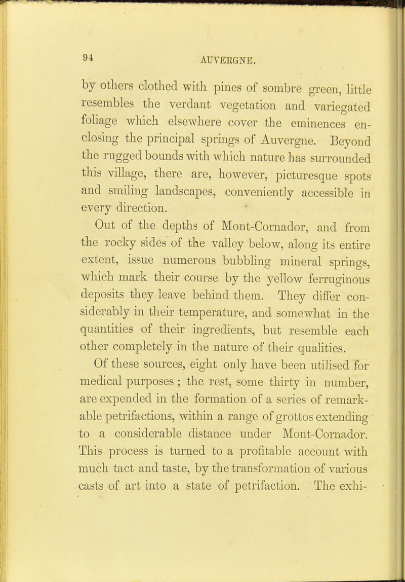 by others clothed with pines of sombre green, little resembles the verdant vegetation and variegated foliage which elsewhere cover the eminences en- closing the principal springs of Auvergne. Beyond the rugged bounds with which nature has surrounded this village, there are, however, picturesque spots and smiling landscapes, conveniently accessible in every direction. Out of the depths of Mont-Cornador, and from the rocky sides of the valley below, along its entire extent, issue numerous bubbling mineral springs, which mark their course by the yellow ferruginous deposits they leave behind them. They differ con- siderably in their temperature, and somewhat in the quantities of their ingredients, but resemble each other completely in the nature of their qualities. Of these sources, eight only have been utilised for medical purposes ; the rest, some thirty in number, are expended in the formation of a series of remark- able petrifactions, within a range of grottos extending to a considerable distance under Mont-Cornador. This process is turned to a profitable account with much tact and taste, by the transformation of various casts of art into a state of petrifaction. The exhi-