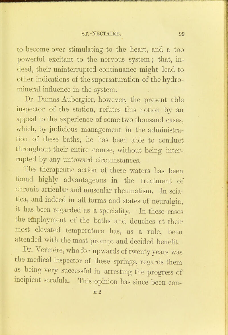 to become over stimulating to the heart, and a too powerful excitant to the nervous system; that, in- deed, their uninterrupted continuance might lead to other indications of the supersaturation of the hydro- mineral influence in the system. Dr. Dumas Aubergier, however, the present able inspector of the station, refutes this notion by an appeal to the experience of some two thousand cases, which, by judicious management in the administra- tion of these baths, he has been able to conduct throughout their entire course, without being inter- rupted by any untoward circumstances. The therapeutic action of these waters has been found highly advantageous in the treatment of chronic articular and muscular rheumatism. In scia- tica, and indeed in all forms and states of neuralgia, it has been regarded as a speciality. In these cases the employment of the baths and douches at their most elevated temperature has, as a rule, been attended with the most prompt and decided benefit. Dr. Vermere, who for upwards of twenty years was the medical inspector of these springs, regards them as being very successful in arresting the progress of incipient scrofula. This opinion has since been con- H 2