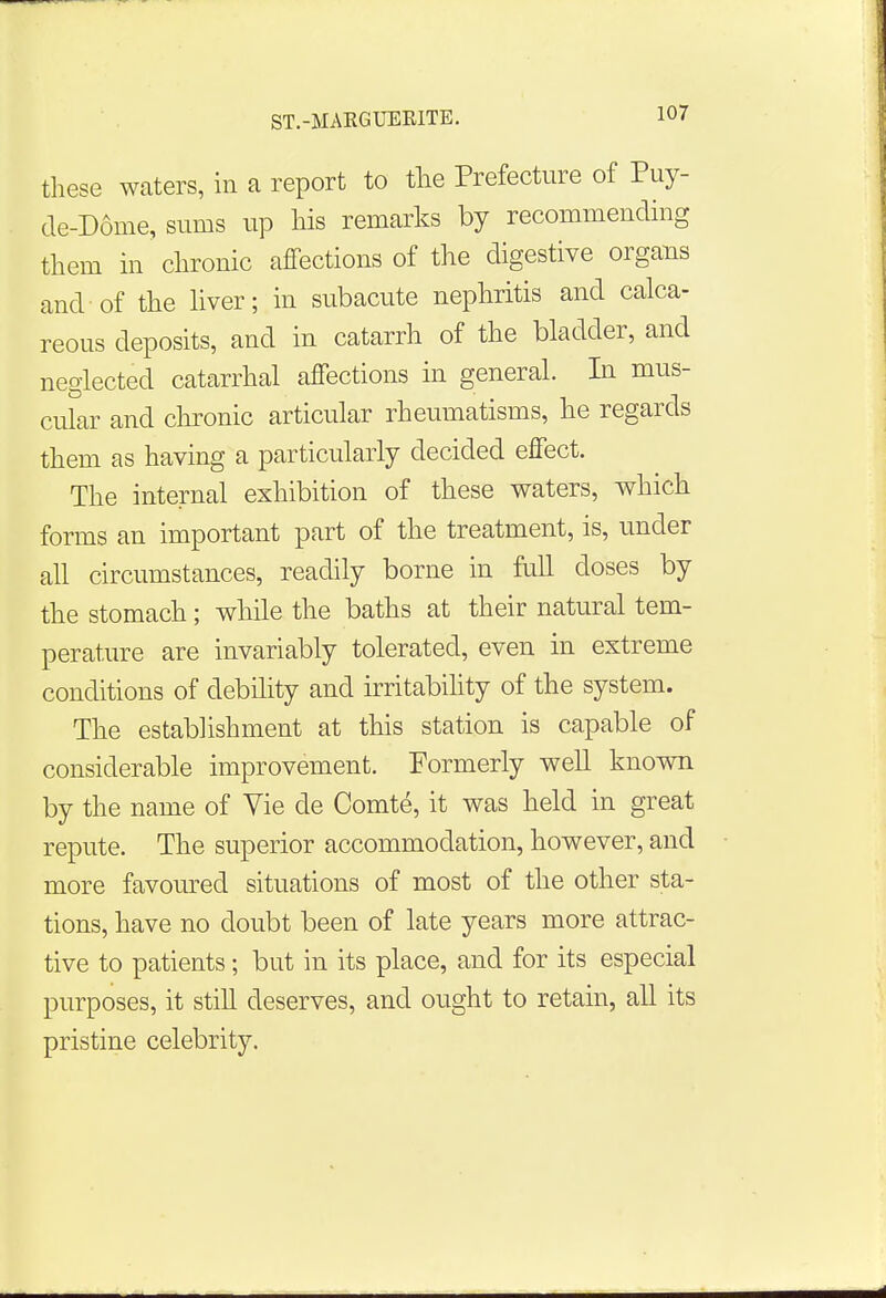 these waters, in a report to the Prefecture of Puy- de-D6me, sums up his remarks by recommending them in chronic affections of the digestive organs and of the liver; in subacute nephritis and calca- reous deposits, and in catarrh of the bladder, and neglected catarrhal affections in general. In mus- cular and chronic articular rheumatisms, he regards them as having a particularly decided effect. The internal exhibition of these waters, which forms an important part of the treatment, is, under all circumstances, readily borne in full doses by the stomach; while the baths at their natural tem- perature are invariably tolerated, even in extreme conditions of debility and irritability of the system. The establishment at this station is capable of considerable improvement. Formerly well known by the name of Vie cle Comte, it was held in great repute. The superior accommodation, however, and more favoured situations of most of the other sta- tions, have no doubt been of late years more attrac- tive to patients; but in its place, and for its especial purposes, it still deserves, and ought to retain, all its pristine celebrity.