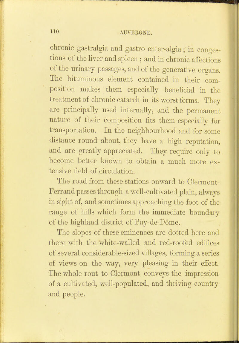 chronic gastralgia and gastro enter-algia; in conges- tions of the liver and spleen ; and in chronic affections of the urinary passages, and of the generative organs. The bituminous element contained in their com- position makes them especially beneficial in the treatment of chronic catarrh in its worst forms. They are principally used internally, and the permanent nature of their composition fits them especially for transportation. In the neighbourhood and for some distance round about, they have a high reputation, and are greatly appreciated. They require only to become better known to obtain a much more ex- tensive field of circulation. The road from these stations onward to Clermont- Ferrand passes through a well-cultivated plain, always in sight of, and sometimes approaching the foot of the range of hills which form the immediate boundary of the highland district of Puy-de-D6me. The slopes of these eminences are dotted here and there with the white-walled and red-roofed edifices of several considerable-sized villages, forming a series of views on the way, very pleasing in their effect. The whole rout to Clermont conveys the impression of a cultivated, well-populated, and thriving country and people.
