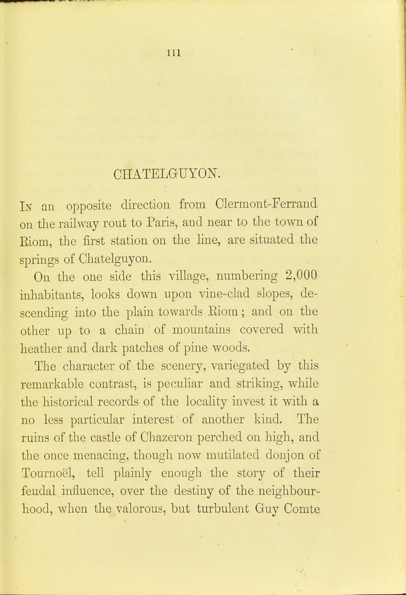 CHATELGUYON. In an opposite direction from Clermont-Ferrand on the railway rout to Paris, and near to the town of Eiom, the first station on the line, are situated the springs of Chatelguyon. On the one side this village, numbering 2,000 inhabitants, looks down upon vine-clad slopes, de- scending into the plain towards Eiom; and on the other up to a chaiu of mountains covered with heather and dark patches of pine woods. The character of the scenery, variegated by this remarkable contrast, is peculiar and striking, while the historical records of the locality invest it with a no less particular interest of another kind. The ruins of the castle of Chazeron perched on high, and the once menacing, though now mutilated donjon of Tournoel, tell plainly enough the story of their feudal influence, over the destiny of the neighbour- hood, when the valorous, but turbulent Guy Comte