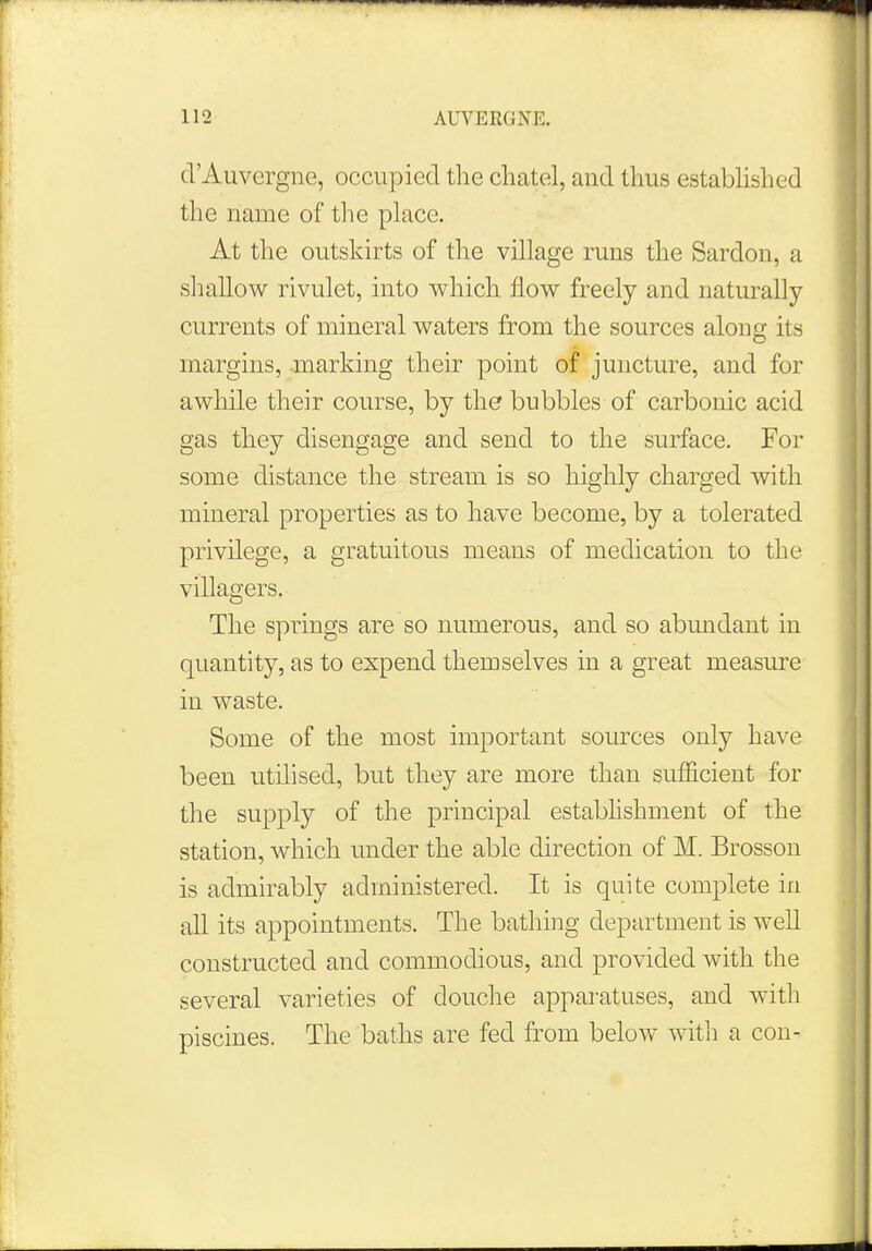 d'Auvergne, occupied the chatel, and thus established the name of the place. At the outskirts of the village runs the Sardon, a shallow rivulet, into which flow freely and naturally currents of mineral waters from the sources along its margins, marking their point of juncture, and for awhile their course, by the bubbles of carbonic acid gas they disengage and send to the surface. For some distance the stream is so highly charged with mineral properties as to have become, by a tolerated privilege, a gratuitous means of medication to the villagers. The springs are so numerous, and so abundant in quantity, as to expend themselves in a great measure in waste. Some of the most important sources only have been utilised, but they are more than sufficient for the supply of the principal establishment of the station, which under the able direction of M. Brosson is admirably administered. It is quite complete in all its appointments. The bathing department is well constructed and commodious, and provided with the several varieties of douche apparatuses, and with piscines. The baths are fed from below with a con-
