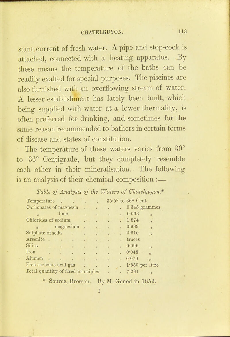 stant current of fresh water. A pipe and stop-cock is attached, connected with a heating apparatus. By these means the temperature of the baths can be readily exalted for special purposes. The piscines are also furnished with an overflowing stream of water. A lesser establishment has lately been built, which being supplied with water at a lower thermality, is often preferred for drinking, and sometimes for the same reason recommended to bathers in certain forms of disease and states of constitution. The temperature of these waters varies from 30° to 36° Centigrade, but they completely resemble each other in their mineralisation. The following is an analysis of their chemical composition :— Table of Analysis of the Waters of Chatelguyon* Temperature .... 35-5° to 36° Cent. Carbonates of magnesia . 0-315 grammes . 0-063 „ Chlorides of sodium . 1-874 „ magnesium . . 0-989 . • . 0-610 . 0-096 . 0-070 Free carbonic acid gas . 1-550 per litre Total quantity of fixed principles . ' . 7-281 * Source, Brosson. By M. Gonod in 1859. I