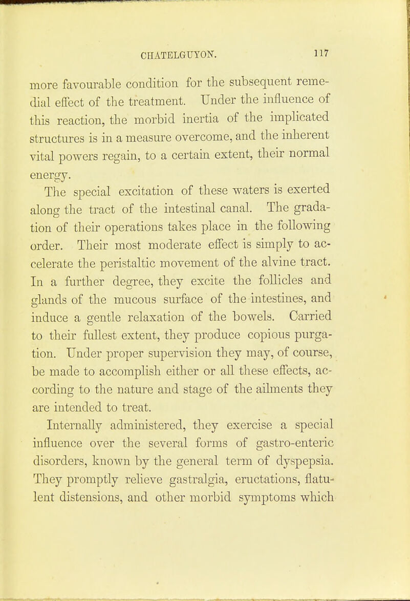 more favourable condition for the subsequent reme- dial effect of the treatment. Under the influence of this reaction, the morbid inertia of the implicated structures is in a measure overcome, and the inherent vital powers regain, to a certain extent, their normal energy. The special excitation of these waters is exerted along the tract of the intestinal canal. The grada- tion of their operations takes place in the following order. Their most moderate effect is simply to ac- celerate the peristaltic movement of the alvine tract. In a further degree, they excite the follicles and glands of the mucous surface of the intestines, and induce a gentle relaxation of the bowels. Carried to their fullest extent, they produce copious purga- tion. Under proper supervision they may, of course, be made to accomplish either or all these effects, ac- cording to the nature and stage of the ailments they are intended to treat. Internally administered, they exercise a special influence over the several forms of gastro-enteric disorders, known by the general term of dyspepsia. They promptly relieve gastralgia, eructations, flatu- lent distensions, and other morbid symptoms which