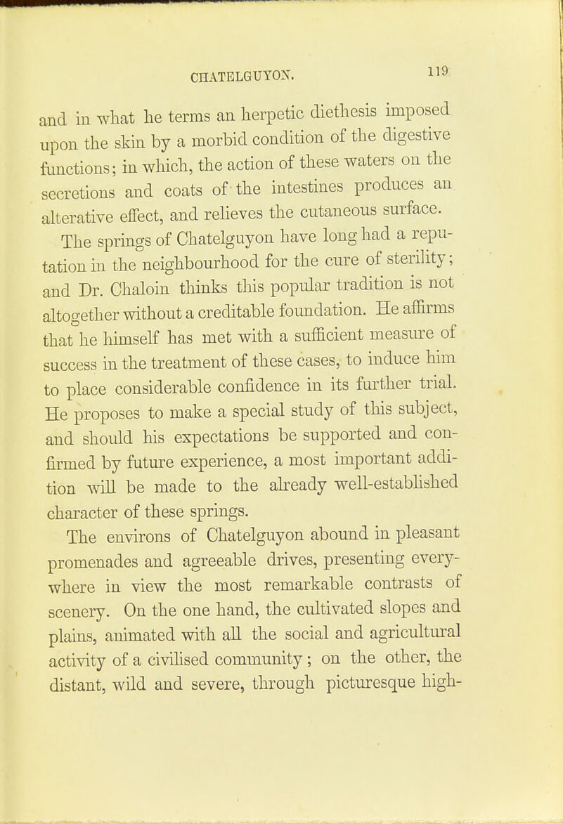 and in what he terms an herpetic diethesis imposed upon the skin by a morbid condition of the digestive functions; in which, the action of these waters on the secretions and coats of the intestines produces an alterative effect, and relieves the cutaneous surface. The springs of Chatelguyon have long had a repu- tation in the neighbourhood for the cure of sterility; and Dr. Chaloin thinks this popular tradition is not altogether without a creditable foundation. He affirms that he himself has met with a sufficient measure of success in the treatment of these cases, to induce him to place considerable confidence in its further trial. He proposes to make a special study of this subject, and should his expectations be supported and con- firmed by future experience, a most important addi- tion will be made to the already well-established character of these springs. The environs of Chatelguyon abound in pleasant promenades and agreeable drives, presenting every- where in view the most remarkable contrasts of scenery. On the one hand, the cultivated slopes and plains, animated with all the social and agricultural activity of a civilised community ; on the other, the distant, wild and severe, through picturesque high-