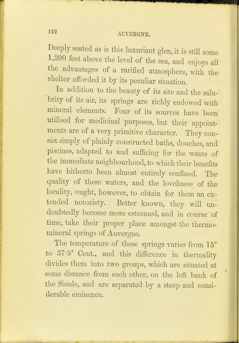 AUVERGNTS. Deeply seated as is this luxuriant glen, it is still some 1,200 feet above the level of the sea, and enjoys all the advantages of a rarined atmosphere, with the shelter afforded it by its peculiar situation. In addition to the beauty of its site and the salu- brity of its air, its springs are richly endowed with mineral elements. Pour of its sources have been utilised for medicinal purposes, but their appoint- ments are of a very primitive character. They con- sist simply of plainly constructed baths, douches, and piscines, adapted to and sufficing for the wants of the immediate neighbourhood, to which their benefits have hitherto been almost entirely confined. The quality of these waters, and the loveliness of the locality, ought, however, to obtain for them an ex- tended notoriety. Better known, they will un- doubtedly become more esteemed, and in course of time, take their proper place amongst the thermo- mineral springs of Auvergne. The temperature of these springs varies from 15° to 37-5° Cent., and this difference in thermality divides them into two groups, which are situated at some distance from each other, on the left bank of the Sioule, and are separated by a steep and consi- derable eminence.
