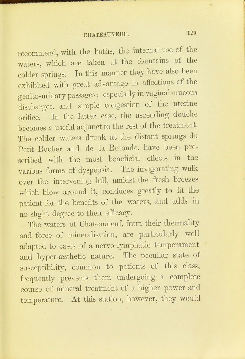 recommend, with the baths, the internal use of the waters, which are taken at the fountains of the colder springs. In this manner they have also been exhibited with great advantage in affections of the genito-urinary passages ; especially in vaginal mucous discharges, and simple congestion of the uterine orifice. In the latter case, the ascending douche becomes a useful adjunct to the rest of the treatment. The colder waters drunk at the distant springs clu Petit Eocher and de la Eotonde, have been pre- scribed with the most beneficial effects in the various forms of dyspepsia. The invigorating walk over the intervening hill, amidst the fresh breezes which blow around it, conduces greatly to fit the patient for the benefits of the waters, and adds in no slight degree to their efficacy. The waters of Chateauneuf, from their thermality and force of mineralisation, are particularly well adapted to cases of a nervo-lymphatic temperament and hyper-assthetic nature. The peculiar state of susceptibility, common to patients of this class, frequently prevents them undergoing a complete course of mineral treatment of a higher power and temperature. At this station, however, they would